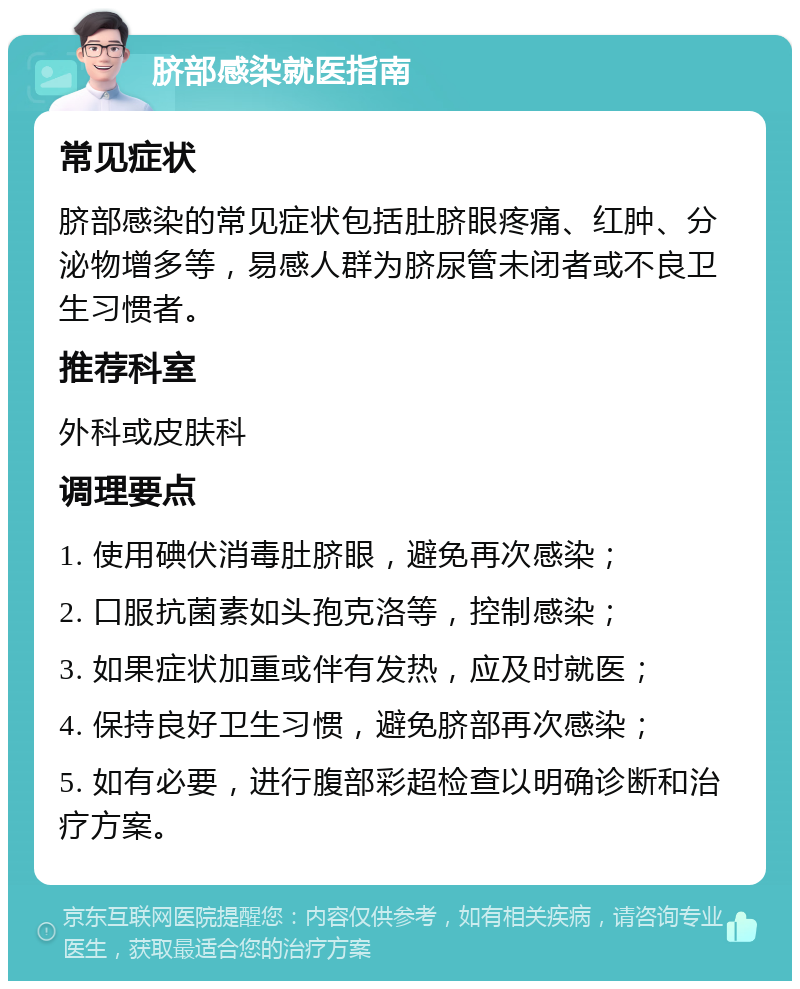 脐部感染就医指南 常见症状 脐部感染的常见症状包括肚脐眼疼痛、红肿、分泌物增多等，易感人群为脐尿管未闭者或不良卫生习惯者。 推荐科室 外科或皮肤科 调理要点 1. 使用碘伏消毒肚脐眼，避免再次感染； 2. 口服抗菌素如头孢克洛等，控制感染； 3. 如果症状加重或伴有发热，应及时就医； 4. 保持良好卫生习惯，避免脐部再次感染； 5. 如有必要，进行腹部彩超检查以明确诊断和治疗方案。