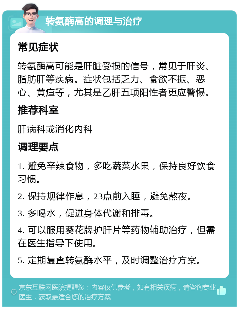 转氨酶高的调理与治疗 常见症状 转氨酶高可能是肝脏受损的信号，常见于肝炎、脂肪肝等疾病。症状包括乏力、食欲不振、恶心、黄疸等，尤其是乙肝五项阳性者更应警惕。 推荐科室 肝病科或消化内科 调理要点 1. 避免辛辣食物，多吃蔬菜水果，保持良好饮食习惯。 2. 保持规律作息，23点前入睡，避免熬夜。 3. 多喝水，促进身体代谢和排毒。 4. 可以服用葵花牌护肝片等药物辅助治疗，但需在医生指导下使用。 5. 定期复查转氨酶水平，及时调整治疗方案。