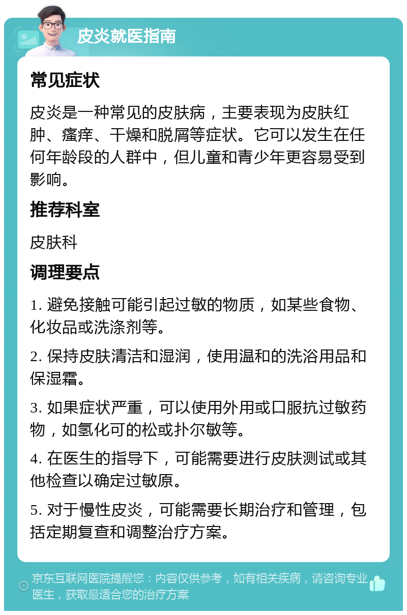 皮炎就医指南 常见症状 皮炎是一种常见的皮肤病，主要表现为皮肤红肿、瘙痒、干燥和脱屑等症状。它可以发生在任何年龄段的人群中，但儿童和青少年更容易受到影响。 推荐科室 皮肤科 调理要点 1. 避免接触可能引起过敏的物质，如某些食物、化妆品或洗涤剂等。 2. 保持皮肤清洁和湿润，使用温和的洗浴用品和保湿霜。 3. 如果症状严重，可以使用外用或口服抗过敏药物，如氢化可的松或扑尔敏等。 4. 在医生的指导下，可能需要进行皮肤测试或其他检查以确定过敏原。 5. 对于慢性皮炎，可能需要长期治疗和管理，包括定期复查和调整治疗方案。