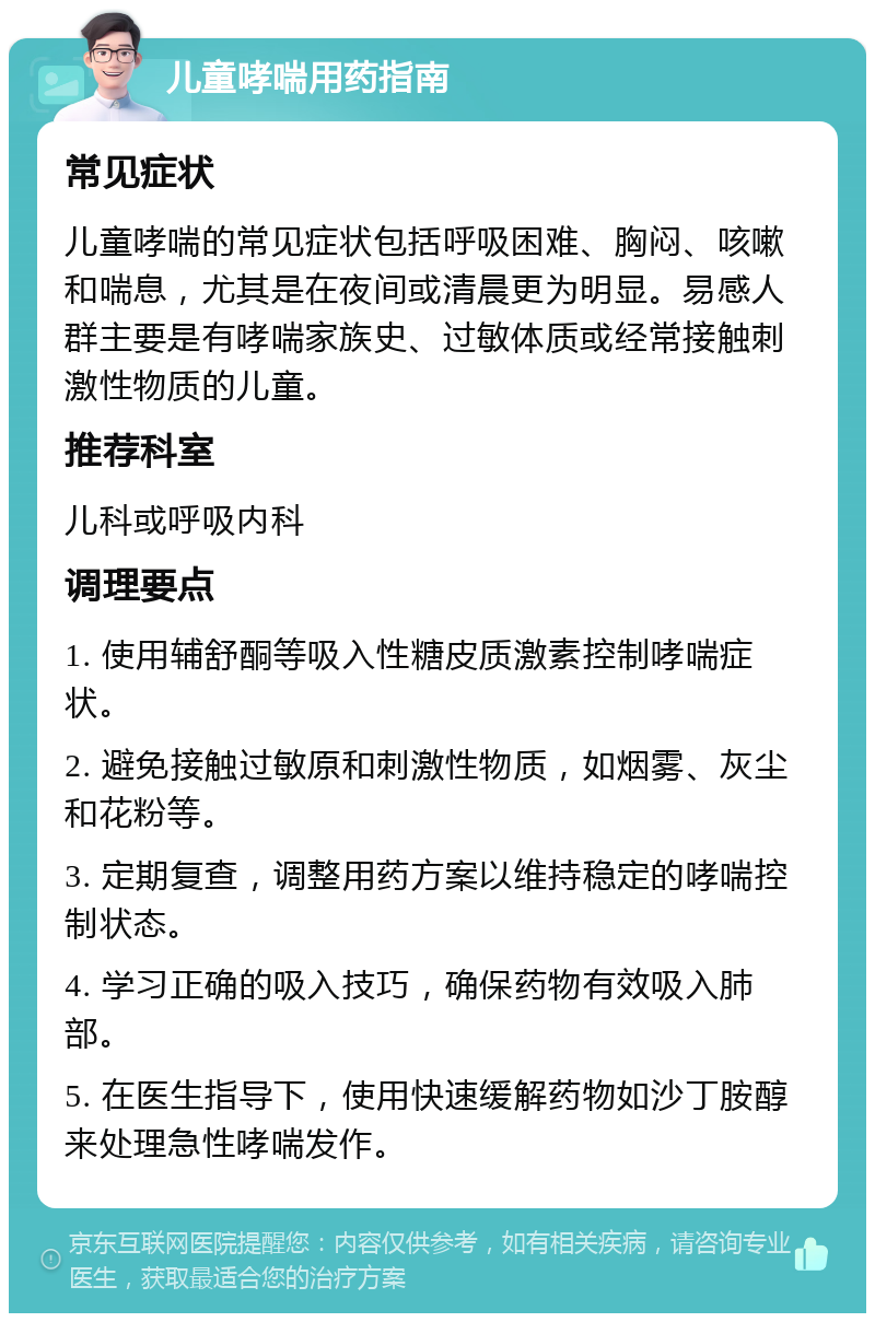 儿童哮喘用药指南 常见症状 儿童哮喘的常见症状包括呼吸困难、胸闷、咳嗽和喘息，尤其是在夜间或清晨更为明显。易感人群主要是有哮喘家族史、过敏体质或经常接触刺激性物质的儿童。 推荐科室 儿科或呼吸内科 调理要点 1. 使用辅舒酮等吸入性糖皮质激素控制哮喘症状。 2. 避免接触过敏原和刺激性物质，如烟雾、灰尘和花粉等。 3. 定期复查，调整用药方案以维持稳定的哮喘控制状态。 4. 学习正确的吸入技巧，确保药物有效吸入肺部。 5. 在医生指导下，使用快速缓解药物如沙丁胺醇来处理急性哮喘发作。