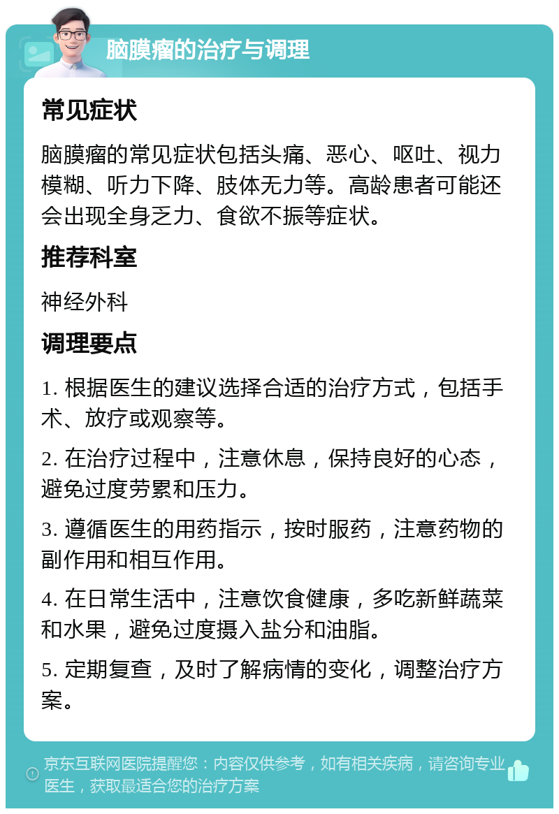 脑膜瘤的治疗与调理 常见症状 脑膜瘤的常见症状包括头痛、恶心、呕吐、视力模糊、听力下降、肢体无力等。高龄患者可能还会出现全身乏力、食欲不振等症状。 推荐科室 神经外科 调理要点 1. 根据医生的建议选择合适的治疗方式，包括手术、放疗或观察等。 2. 在治疗过程中，注意休息，保持良好的心态，避免过度劳累和压力。 3. 遵循医生的用药指示，按时服药，注意药物的副作用和相互作用。 4. 在日常生活中，注意饮食健康，多吃新鲜蔬菜和水果，避免过度摄入盐分和油脂。 5. 定期复查，及时了解病情的变化，调整治疗方案。