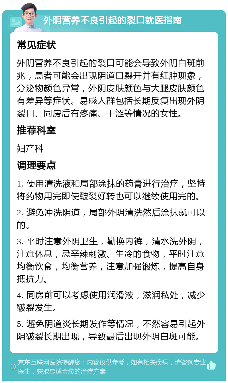 外阴营养不良引起的裂口就医指南 常见症状 外阴营养不良引起的裂口可能会导致外阴白斑前兆，患者可能会出现阴道口裂开并有红肿现象，分泌物颜色异常，外阴皮肤颜色与大腿皮肤颜色有差异等症状。易感人群包括长期反复出现外阴裂口、同房后有疼痛、干涩等情况的女性。 推荐科室 妇产科 调理要点 1. 使用清洗液和局部涂抹的药膏进行治疗，坚持将药物用完即使皲裂好转也可以继续使用完的。 2. 避免冲洗阴道，局部外阴清洗然后涂抹就可以的。 3. 平时注意外阴卫生，勤换内裤，清水洗外阴，注意休息，忌辛辣刺激、生冷的食物，平时注意均衡饮食，均衡营养，注意加强锻炼，提高自身抵抗力。 4. 同房前可以考虑使用润滑液，滋润私处，减少皲裂发生。 5. 避免阴道炎长期发作等情况，不然容易引起外阴皲裂长期出现，导致最后出现外阴白斑可能。