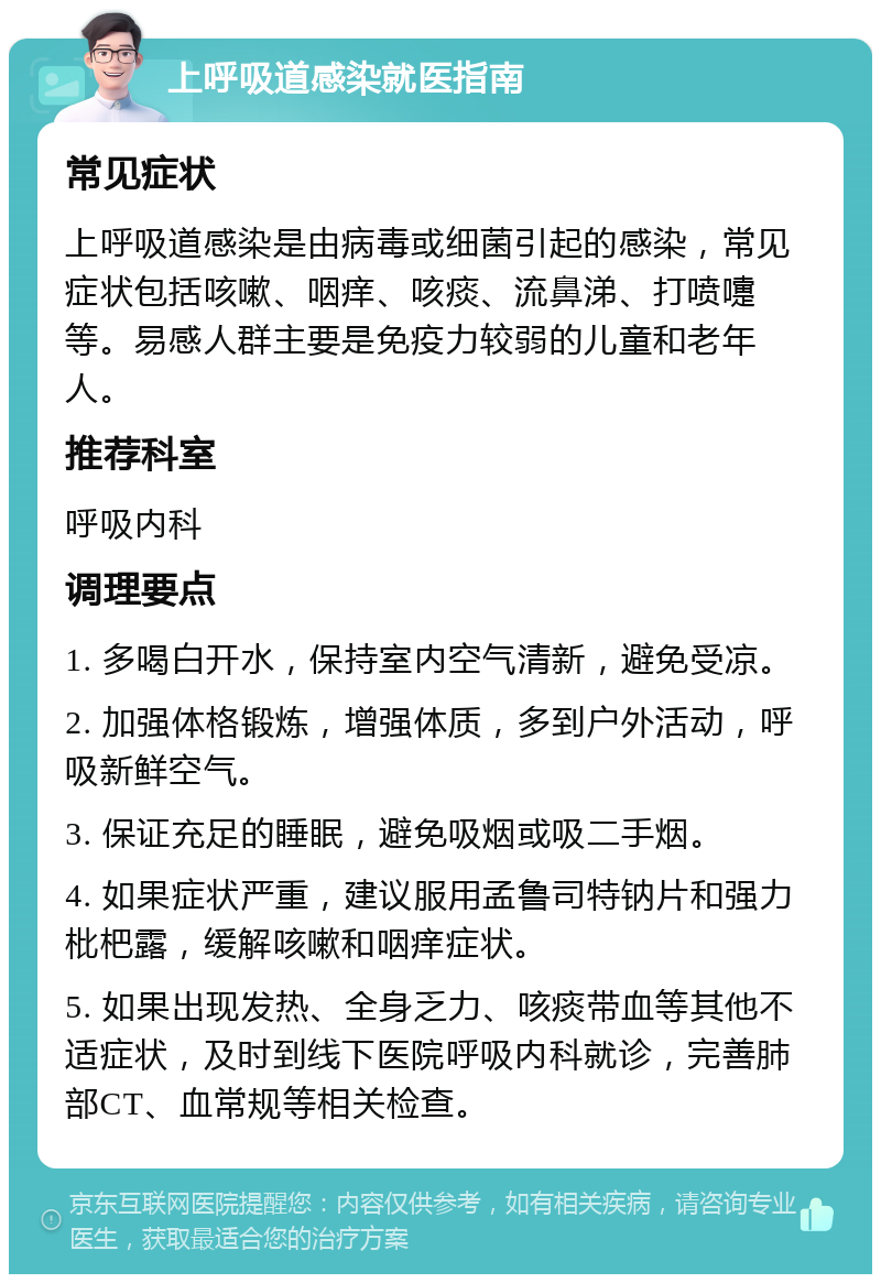 上呼吸道感染就医指南 常见症状 上呼吸道感染是由病毒或细菌引起的感染，常见症状包括咳嗽、咽痒、咳痰、流鼻涕、打喷嚏等。易感人群主要是免疫力较弱的儿童和老年人。 推荐科室 呼吸内科 调理要点 1. 多喝白开水，保持室内空气清新，避免受凉。 2. 加强体格锻炼，增强体质，多到户外活动，呼吸新鲜空气。 3. 保证充足的睡眠，避免吸烟或吸二手烟。 4. 如果症状严重，建议服用孟鲁司特钠片和强力枇杷露，缓解咳嗽和咽痒症状。 5. 如果出现发热、全身乏力、咳痰带血等其他不适症状，及时到线下医院呼吸内科就诊，完善肺部CT、血常规等相关检查。