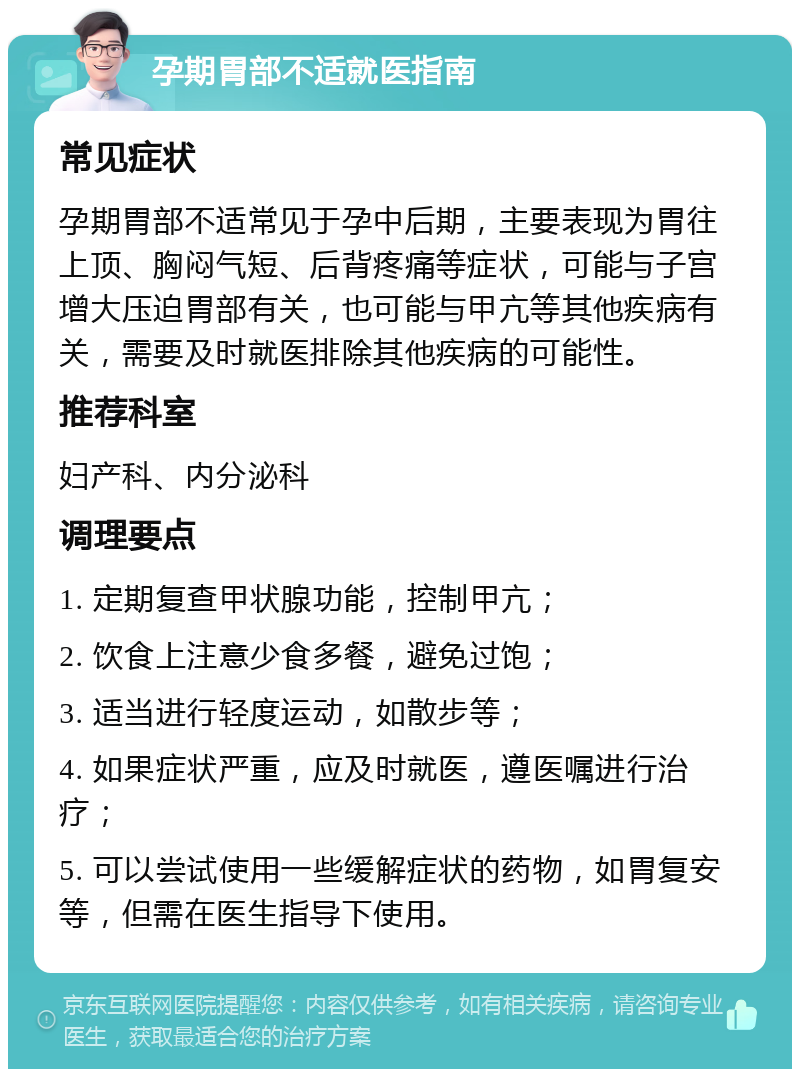 孕期胃部不适就医指南 常见症状 孕期胃部不适常见于孕中后期，主要表现为胃往上顶、胸闷气短、后背疼痛等症状，可能与子宫增大压迫胃部有关，也可能与甲亢等其他疾病有关，需要及时就医排除其他疾病的可能性。 推荐科室 妇产科、内分泌科 调理要点 1. 定期复查甲状腺功能，控制甲亢； 2. 饮食上注意少食多餐，避免过饱； 3. 适当进行轻度运动，如散步等； 4. 如果症状严重，应及时就医，遵医嘱进行治疗； 5. 可以尝试使用一些缓解症状的药物，如胃复安等，但需在医生指导下使用。