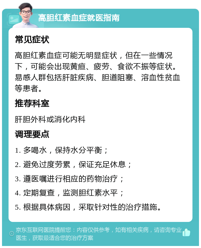 高胆红素血症就医指南 常见症状 高胆红素血症可能无明显症状，但在一些情况下，可能会出现黄疸、疲劳、食欲不振等症状。易感人群包括肝脏疾病、胆道阻塞、溶血性贫血等患者。 推荐科室 肝胆外科或消化内科 调理要点 1. 多喝水，保持水分平衡； 2. 避免过度劳累，保证充足休息； 3. 遵医嘱进行相应的药物治疗； 4. 定期复查，监测胆红素水平； 5. 根据具体病因，采取针对性的治疗措施。