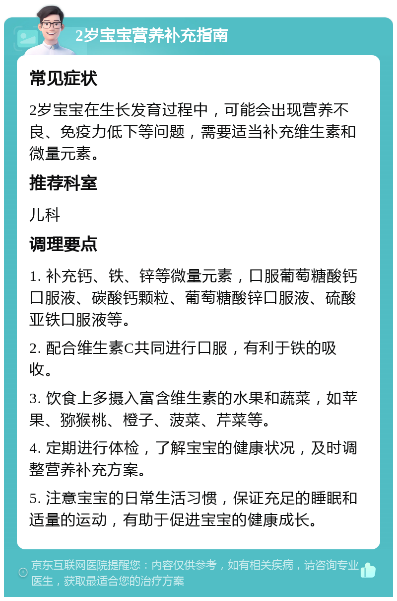 2岁宝宝营养补充指南 常见症状 2岁宝宝在生长发育过程中，可能会出现营养不良、免疫力低下等问题，需要适当补充维生素和微量元素。 推荐科室 儿科 调理要点 1. 补充钙、铁、锌等微量元素，口服葡萄糖酸钙口服液、碳酸钙颗粒、葡萄糖酸锌口服液、硫酸亚铁口服液等。 2. 配合维生素C共同进行口服，有利于铁的吸收。 3. 饮食上多摄入富含维生素的水果和蔬菜，如苹果、猕猴桃、橙子、菠菜、芹菜等。 4. 定期进行体检，了解宝宝的健康状况，及时调整营养补充方案。 5. 注意宝宝的日常生活习惯，保证充足的睡眠和适量的运动，有助于促进宝宝的健康成长。