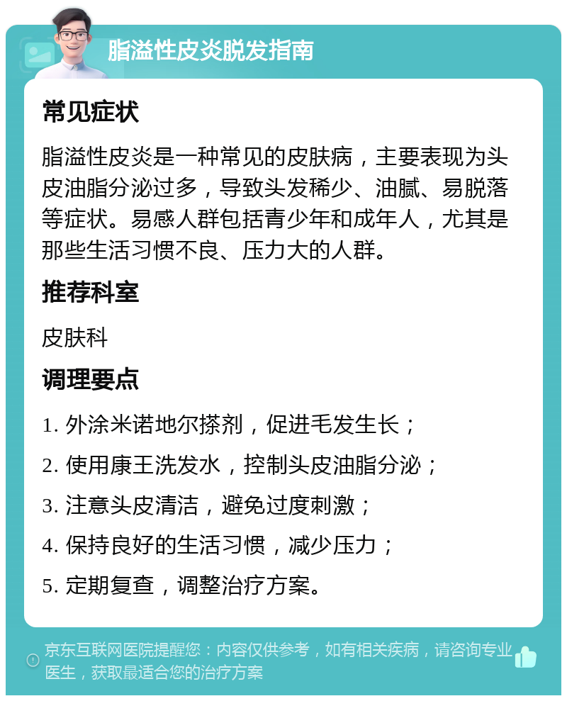 脂溢性皮炎脱发指南 常见症状 脂溢性皮炎是一种常见的皮肤病，主要表现为头皮油脂分泌过多，导致头发稀少、油腻、易脱落等症状。易感人群包括青少年和成年人，尤其是那些生活习惯不良、压力大的人群。 推荐科室 皮肤科 调理要点 1. 外涂米诺地尔搽剂，促进毛发生长； 2. 使用康王洗发水，控制头皮油脂分泌； 3. 注意头皮清洁，避免过度刺激； 4. 保持良好的生活习惯，减少压力； 5. 定期复查，调整治疗方案。