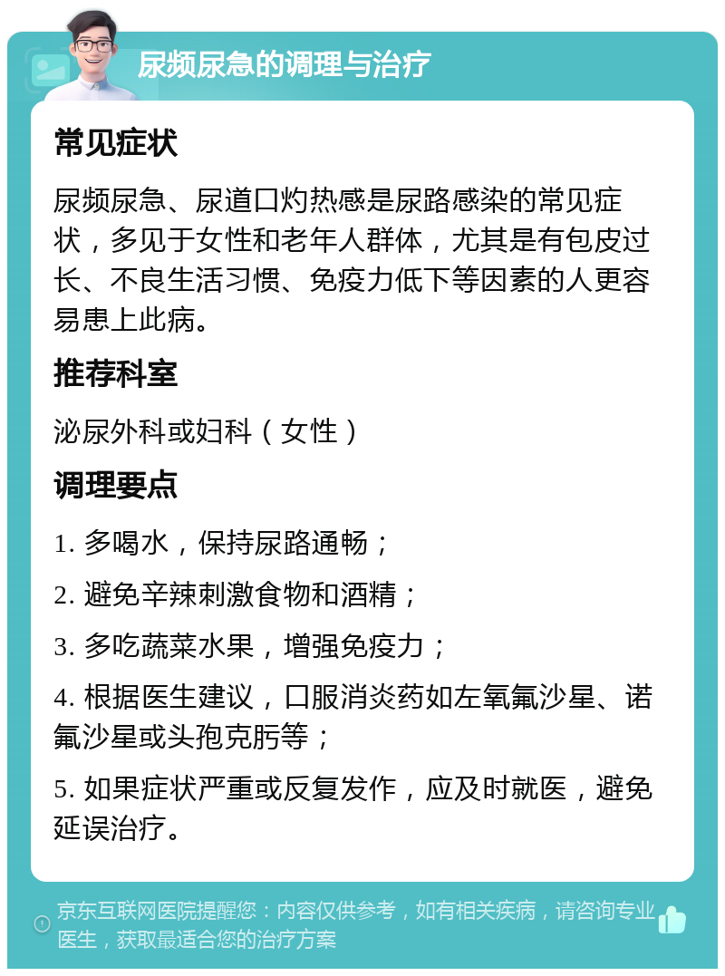 尿频尿急的调理与治疗 常见症状 尿频尿急、尿道口灼热感是尿路感染的常见症状，多见于女性和老年人群体，尤其是有包皮过长、不良生活习惯、免疫力低下等因素的人更容易患上此病。 推荐科室 泌尿外科或妇科（女性） 调理要点 1. 多喝水，保持尿路通畅； 2. 避免辛辣刺激食物和酒精； 3. 多吃蔬菜水果，增强免疫力； 4. 根据医生建议，口服消炎药如左氧氟沙星、诺氟沙星或头孢克肟等； 5. 如果症状严重或反复发作，应及时就医，避免延误治疗。