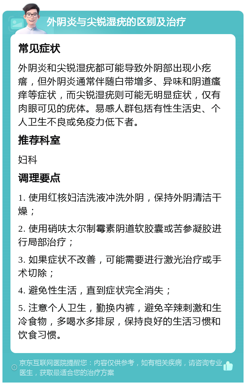 外阴炎与尖锐湿疣的区别及治疗 常见症状 外阴炎和尖锐湿疣都可能导致外阴部出现小疙瘩，但外阴炎通常伴随白带增多、异味和阴道瘙痒等症状，而尖锐湿疣则可能无明显症状，仅有肉眼可见的疣体。易感人群包括有性生活史、个人卫生不良或免疫力低下者。 推荐科室 妇科 调理要点 1. 使用红核妇洁洗液冲洗外阴，保持外阴清洁干燥； 2. 使用硝呋太尔制霉素阴道软胶囊或苦参凝胶进行局部治疗； 3. 如果症状不改善，可能需要进行激光治疗或手术切除； 4. 避免性生活，直到症状完全消失； 5. 注意个人卫生，勤换内裤，避免辛辣刺激和生冷食物，多喝水多排尿，保持良好的生活习惯和饮食习惯。