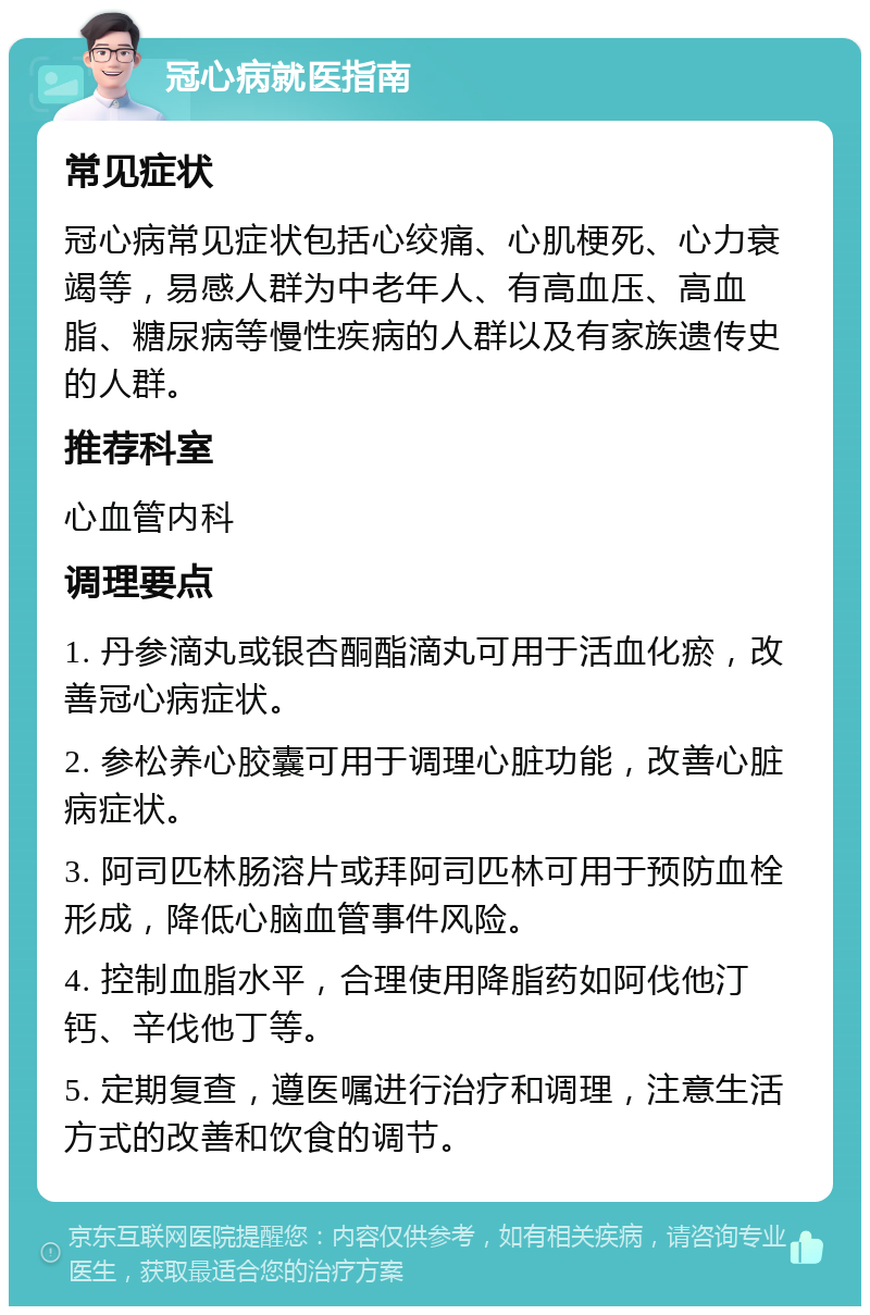 冠心病就医指南 常见症状 冠心病常见症状包括心绞痛、心肌梗死、心力衰竭等，易感人群为中老年人、有高血压、高血脂、糖尿病等慢性疾病的人群以及有家族遗传史的人群。 推荐科室 心血管内科 调理要点 1. 丹参滴丸或银杏酮酯滴丸可用于活血化瘀，改善冠心病症状。 2. 参松养心胶囊可用于调理心脏功能，改善心脏病症状。 3. 阿司匹林肠溶片或拜阿司匹林可用于预防血栓形成，降低心脑血管事件风险。 4. 控制血脂水平，合理使用降脂药如阿伐他汀钙、辛伐他丁等。 5. 定期复查，遵医嘱进行治疗和调理，注意生活方式的改善和饮食的调节。