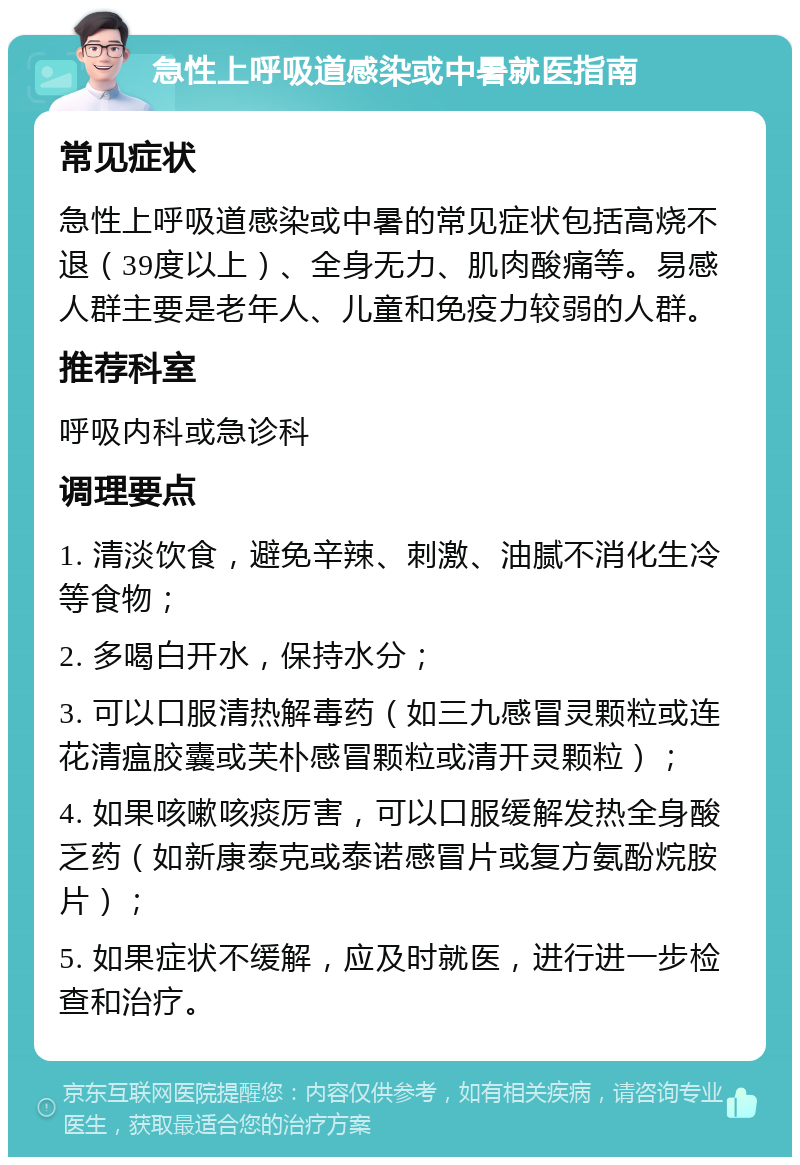 急性上呼吸道感染或中暑就医指南 常见症状 急性上呼吸道感染或中暑的常见症状包括高烧不退（39度以上）、全身无力、肌肉酸痛等。易感人群主要是老年人、儿童和免疫力较弱的人群。 推荐科室 呼吸内科或急诊科 调理要点 1. 清淡饮食，避免辛辣、刺激、油腻不消化生冷等食物； 2. 多喝白开水，保持水分； 3. 可以口服清热解毒药（如三九感冒灵颗粒或连花清瘟胶囊或芙朴感冒颗粒或清开灵颗粒）； 4. 如果咳嗽咳痰厉害，可以口服缓解发热全身酸乏药（如新康泰克或泰诺感冒片或复方氨酚烷胺片）； 5. 如果症状不缓解，应及时就医，进行进一步检查和治疗。