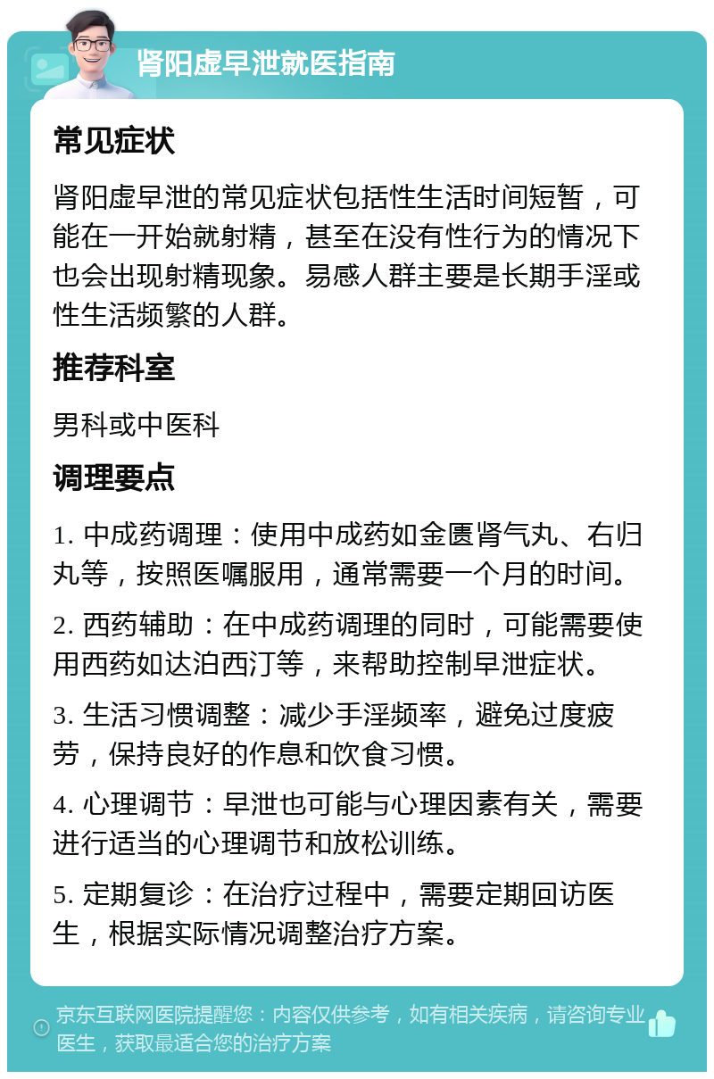 肾阳虚早泄就医指南 常见症状 肾阳虚早泄的常见症状包括性生活时间短暂，可能在一开始就射精，甚至在没有性行为的情况下也会出现射精现象。易感人群主要是长期手淫或性生活频繁的人群。 推荐科室 男科或中医科 调理要点 1. 中成药调理：使用中成药如金匮肾气丸、右归丸等，按照医嘱服用，通常需要一个月的时间。 2. 西药辅助：在中成药调理的同时，可能需要使用西药如达泊西汀等，来帮助控制早泄症状。 3. 生活习惯调整：减少手淫频率，避免过度疲劳，保持良好的作息和饮食习惯。 4. 心理调节：早泄也可能与心理因素有关，需要进行适当的心理调节和放松训练。 5. 定期复诊：在治疗过程中，需要定期回访医生，根据实际情况调整治疗方案。