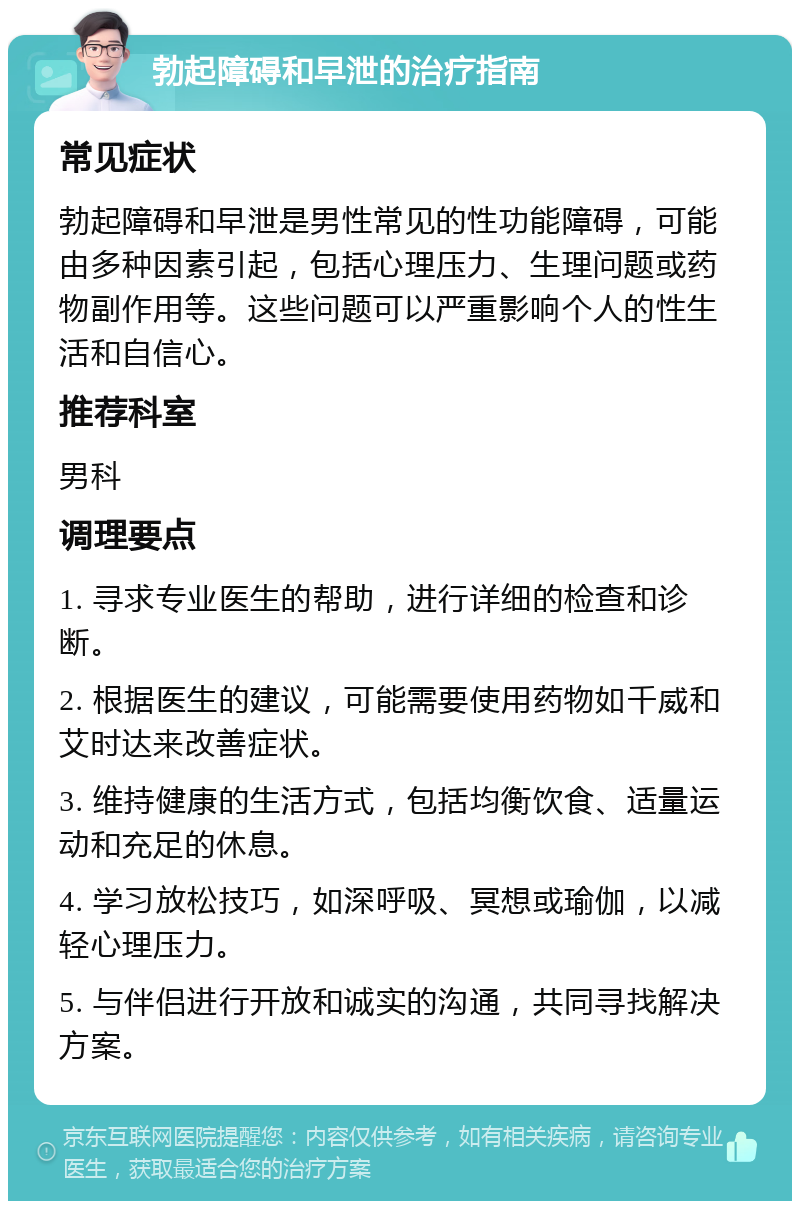 勃起障碍和早泄的治疗指南 常见症状 勃起障碍和早泄是男性常见的性功能障碍，可能由多种因素引起，包括心理压力、生理问题或药物副作用等。这些问题可以严重影响个人的性生活和自信心。 推荐科室 男科 调理要点 1. 寻求专业医生的帮助，进行详细的检查和诊断。 2. 根据医生的建议，可能需要使用药物如千威和艾时达来改善症状。 3. 维持健康的生活方式，包括均衡饮食、适量运动和充足的休息。 4. 学习放松技巧，如深呼吸、冥想或瑜伽，以减轻心理压力。 5. 与伴侣进行开放和诚实的沟通，共同寻找解决方案。