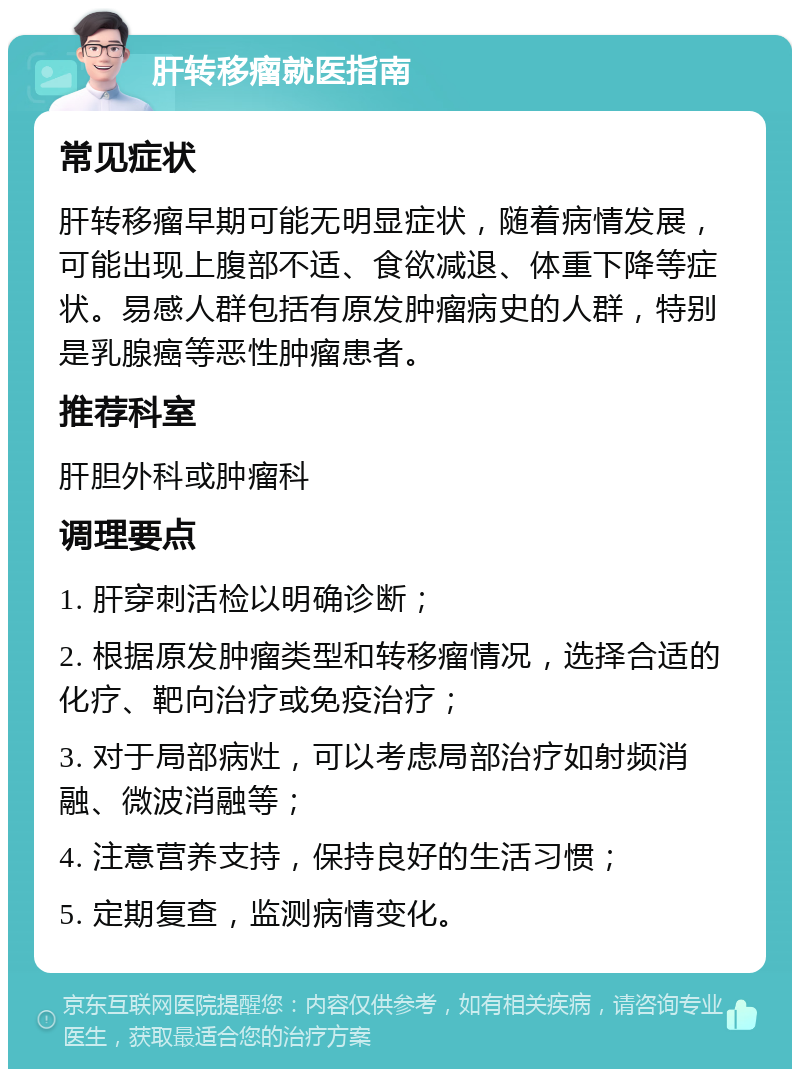 肝转移瘤就医指南 常见症状 肝转移瘤早期可能无明显症状，随着病情发展，可能出现上腹部不适、食欲减退、体重下降等症状。易感人群包括有原发肿瘤病史的人群，特别是乳腺癌等恶性肿瘤患者。 推荐科室 肝胆外科或肿瘤科 调理要点 1. 肝穿刺活检以明确诊断； 2. 根据原发肿瘤类型和转移瘤情况，选择合适的化疗、靶向治疗或免疫治疗； 3. 对于局部病灶，可以考虑局部治疗如射频消融、微波消融等； 4. 注意营养支持，保持良好的生活习惯； 5. 定期复查，监测病情变化。