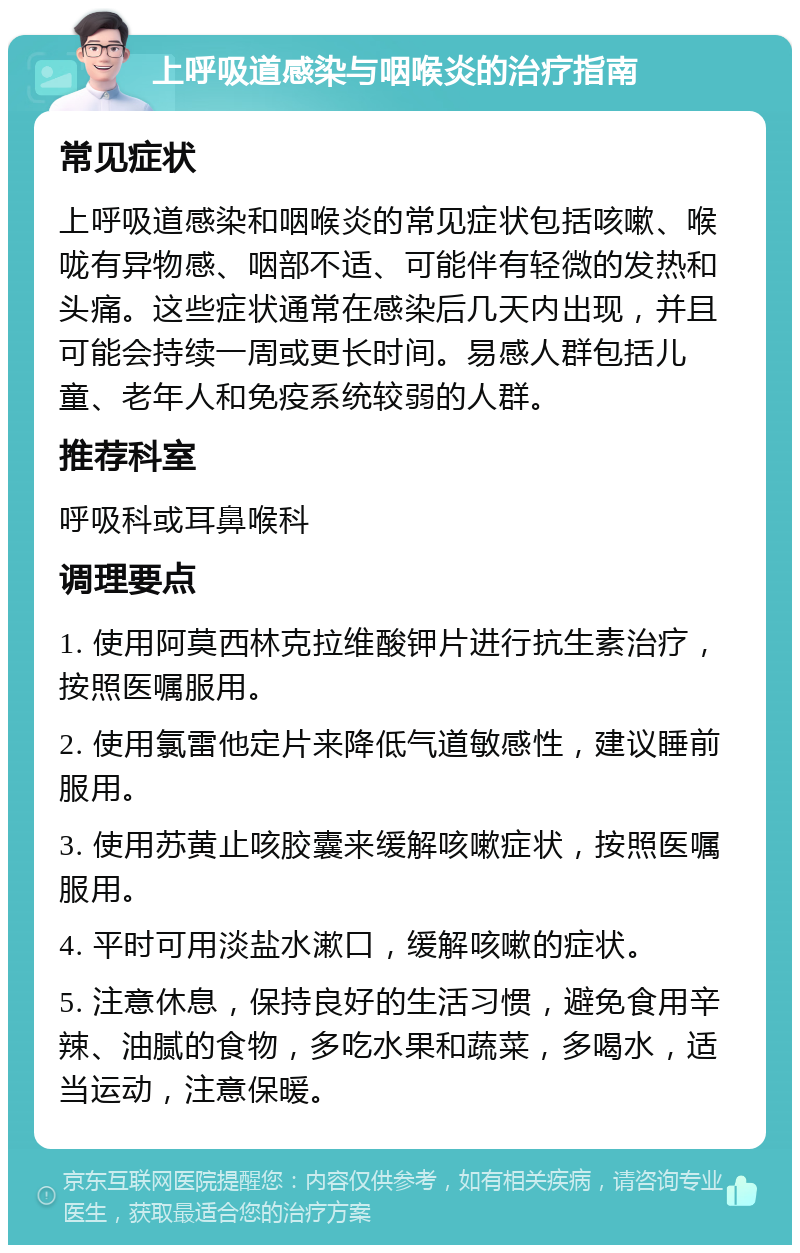 上呼吸道感染与咽喉炎的治疗指南 常见症状 上呼吸道感染和咽喉炎的常见症状包括咳嗽、喉咙有异物感、咽部不适、可能伴有轻微的发热和头痛。这些症状通常在感染后几天内出现，并且可能会持续一周或更长时间。易感人群包括儿童、老年人和免疫系统较弱的人群。 推荐科室 呼吸科或耳鼻喉科 调理要点 1. 使用阿莫西林克拉维酸钾片进行抗生素治疗，按照医嘱服用。 2. 使用氯雷他定片来降低气道敏感性，建议睡前服用。 3. 使用苏黄止咳胶囊来缓解咳嗽症状，按照医嘱服用。 4. 平时可用淡盐水漱口，缓解咳嗽的症状。 5. 注意休息，保持良好的生活习惯，避免食用辛辣、油腻的食物，多吃水果和蔬菜，多喝水，适当运动，注意保暖。