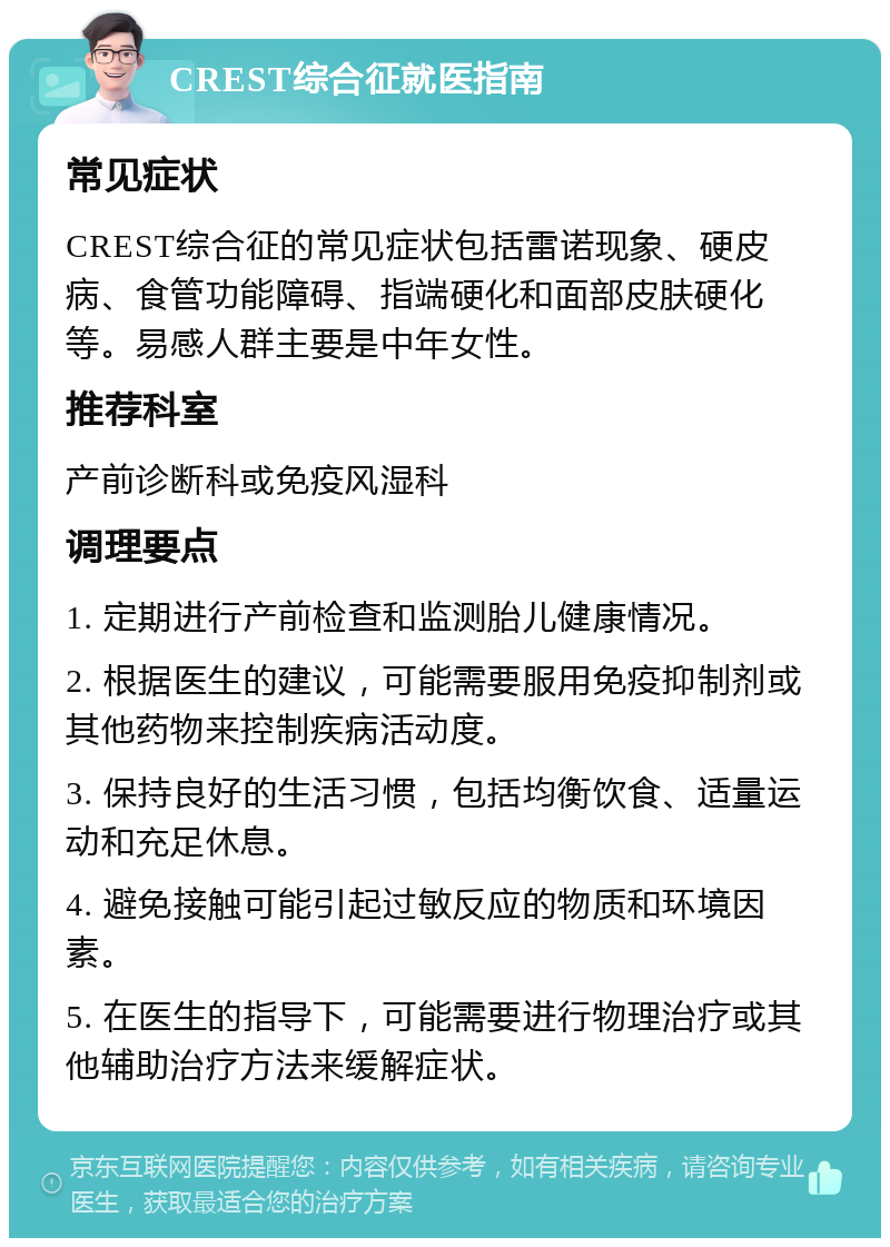 CREST综合征就医指南 常见症状 CREST综合征的常见症状包括雷诺现象、硬皮病、食管功能障碍、指端硬化和面部皮肤硬化等。易感人群主要是中年女性。 推荐科室 产前诊断科或免疫风湿科 调理要点 1. 定期进行产前检查和监测胎儿健康情况。 2. 根据医生的建议，可能需要服用免疫抑制剂或其他药物来控制疾病活动度。 3. 保持良好的生活习惯，包括均衡饮食、适量运动和充足休息。 4. 避免接触可能引起过敏反应的物质和环境因素。 5. 在医生的指导下，可能需要进行物理治疗或其他辅助治疗方法来缓解症状。