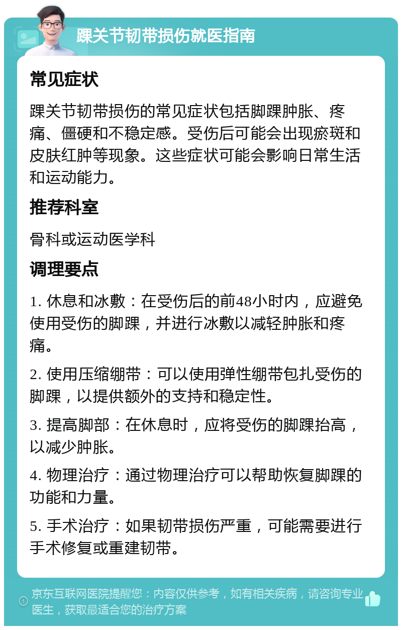 踝关节韧带损伤就医指南 常见症状 踝关节韧带损伤的常见症状包括脚踝肿胀、疼痛、僵硬和不稳定感。受伤后可能会出现瘀斑和皮肤红肿等现象。这些症状可能会影响日常生活和运动能力。 推荐科室 骨科或运动医学科 调理要点 1. 休息和冰敷：在受伤后的前48小时内，应避免使用受伤的脚踝，并进行冰敷以减轻肿胀和疼痛。 2. 使用压缩绷带：可以使用弹性绷带包扎受伤的脚踝，以提供额外的支持和稳定性。 3. 提高脚部：在休息时，应将受伤的脚踝抬高，以减少肿胀。 4. 物理治疗：通过物理治疗可以帮助恢复脚踝的功能和力量。 5. 手术治疗：如果韧带损伤严重，可能需要进行手术修复或重建韧带。