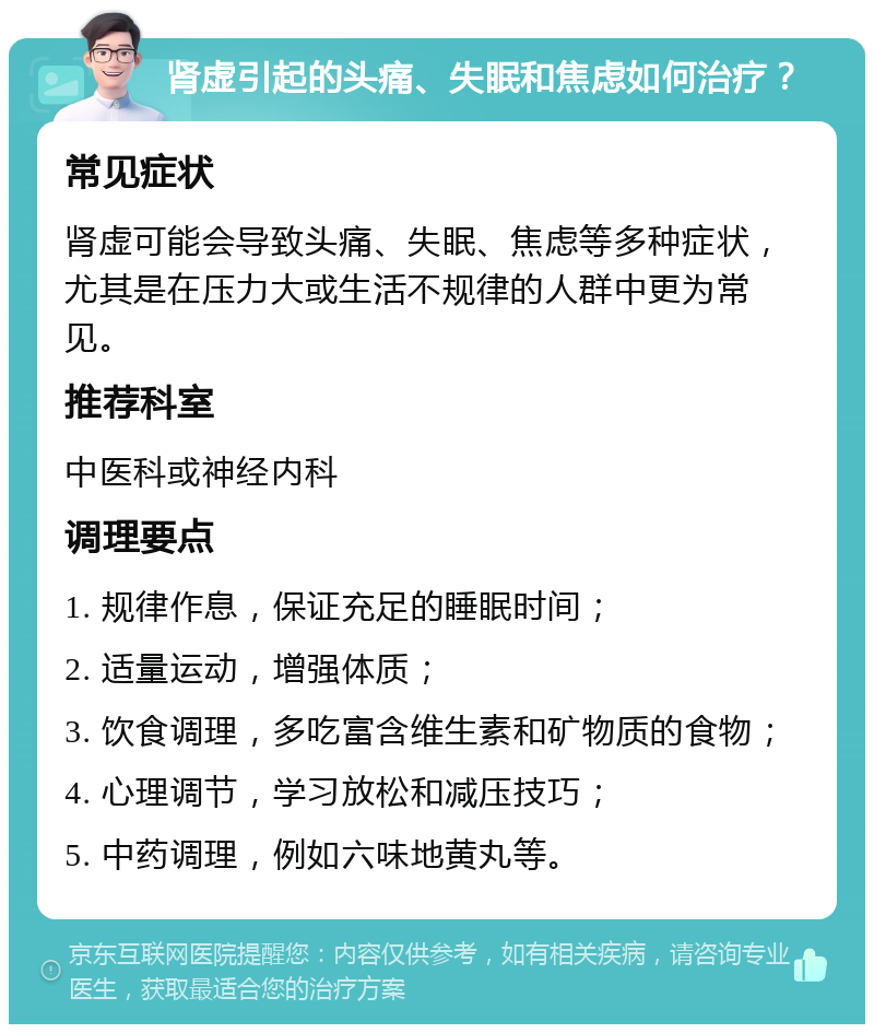 肾虚引起的头痛、失眠和焦虑如何治疗？ 常见症状 肾虚可能会导致头痛、失眠、焦虑等多种症状，尤其是在压力大或生活不规律的人群中更为常见。 推荐科室 中医科或神经内科 调理要点 1. 规律作息，保证充足的睡眠时间； 2. 适量运动，增强体质； 3. 饮食调理，多吃富含维生素和矿物质的食物； 4. 心理调节，学习放松和减压技巧； 5. 中药调理，例如六味地黄丸等。