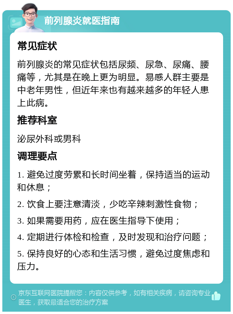 前列腺炎就医指南 常见症状 前列腺炎的常见症状包括尿频、尿急、尿痛、腰痛等，尤其是在晚上更为明显。易感人群主要是中老年男性，但近年来也有越来越多的年轻人患上此病。 推荐科室 泌尿外科或男科 调理要点 1. 避免过度劳累和长时间坐着，保持适当的运动和休息； 2. 饮食上要注意清淡，少吃辛辣刺激性食物； 3. 如果需要用药，应在医生指导下使用； 4. 定期进行体检和检查，及时发现和治疗问题； 5. 保持良好的心态和生活习惯，避免过度焦虑和压力。