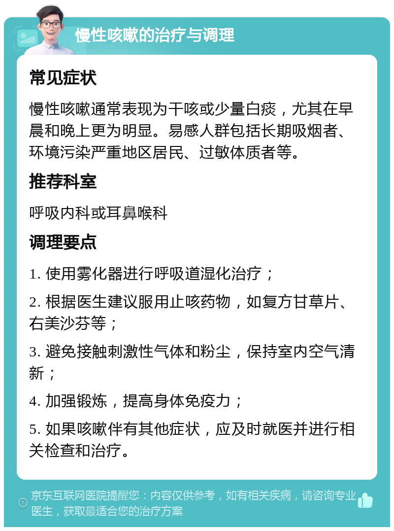 慢性咳嗽的治疗与调理 常见症状 慢性咳嗽通常表现为干咳或少量白痰，尤其在早晨和晚上更为明显。易感人群包括长期吸烟者、环境污染严重地区居民、过敏体质者等。 推荐科室 呼吸内科或耳鼻喉科 调理要点 1. 使用雾化器进行呼吸道湿化治疗； 2. 根据医生建议服用止咳药物，如复方甘草片、右美沙芬等； 3. 避免接触刺激性气体和粉尘，保持室内空气清新； 4. 加强锻炼，提高身体免疫力； 5. 如果咳嗽伴有其他症状，应及时就医并进行相关检查和治疗。