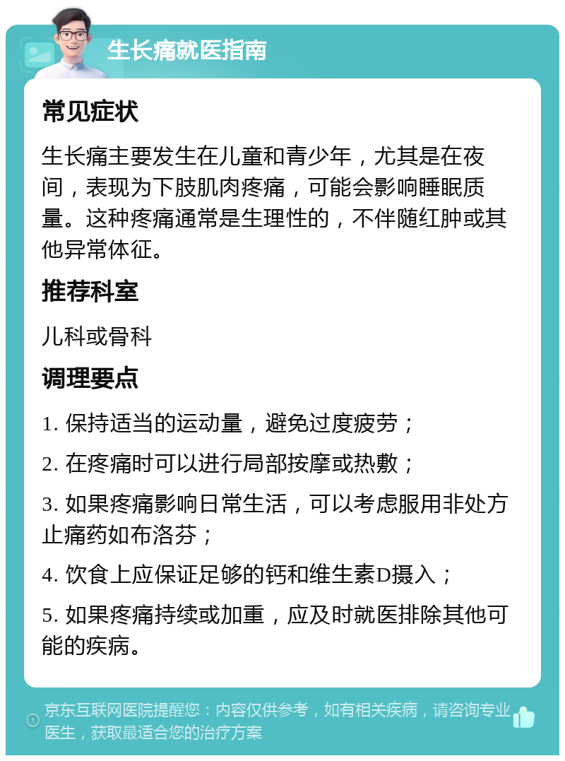 生长痛就医指南 常见症状 生长痛主要发生在儿童和青少年，尤其是在夜间，表现为下肢肌肉疼痛，可能会影响睡眠质量。这种疼痛通常是生理性的，不伴随红肿或其他异常体征。 推荐科室 儿科或骨科 调理要点 1. 保持适当的运动量，避免过度疲劳； 2. 在疼痛时可以进行局部按摩或热敷； 3. 如果疼痛影响日常生活，可以考虑服用非处方止痛药如布洛芬； 4. 饮食上应保证足够的钙和维生素D摄入； 5. 如果疼痛持续或加重，应及时就医排除其他可能的疾病。