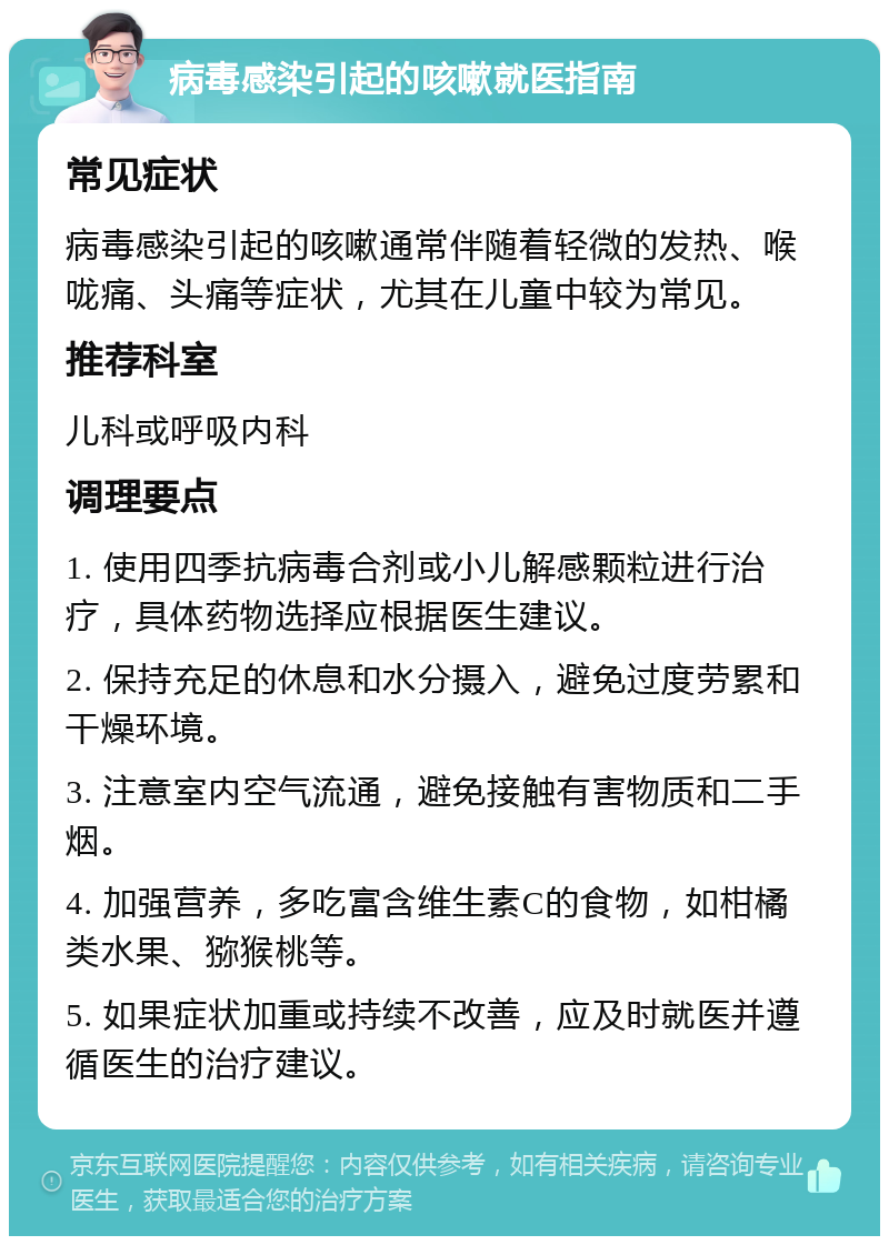 病毒感染引起的咳嗽就医指南 常见症状 病毒感染引起的咳嗽通常伴随着轻微的发热、喉咙痛、头痛等症状，尤其在儿童中较为常见。 推荐科室 儿科或呼吸内科 调理要点 1. 使用四季抗病毒合剂或小儿解感颗粒进行治疗，具体药物选择应根据医生建议。 2. 保持充足的休息和水分摄入，避免过度劳累和干燥环境。 3. 注意室内空气流通，避免接触有害物质和二手烟。 4. 加强营养，多吃富含维生素C的食物，如柑橘类水果、猕猴桃等。 5. 如果症状加重或持续不改善，应及时就医并遵循医生的治疗建议。