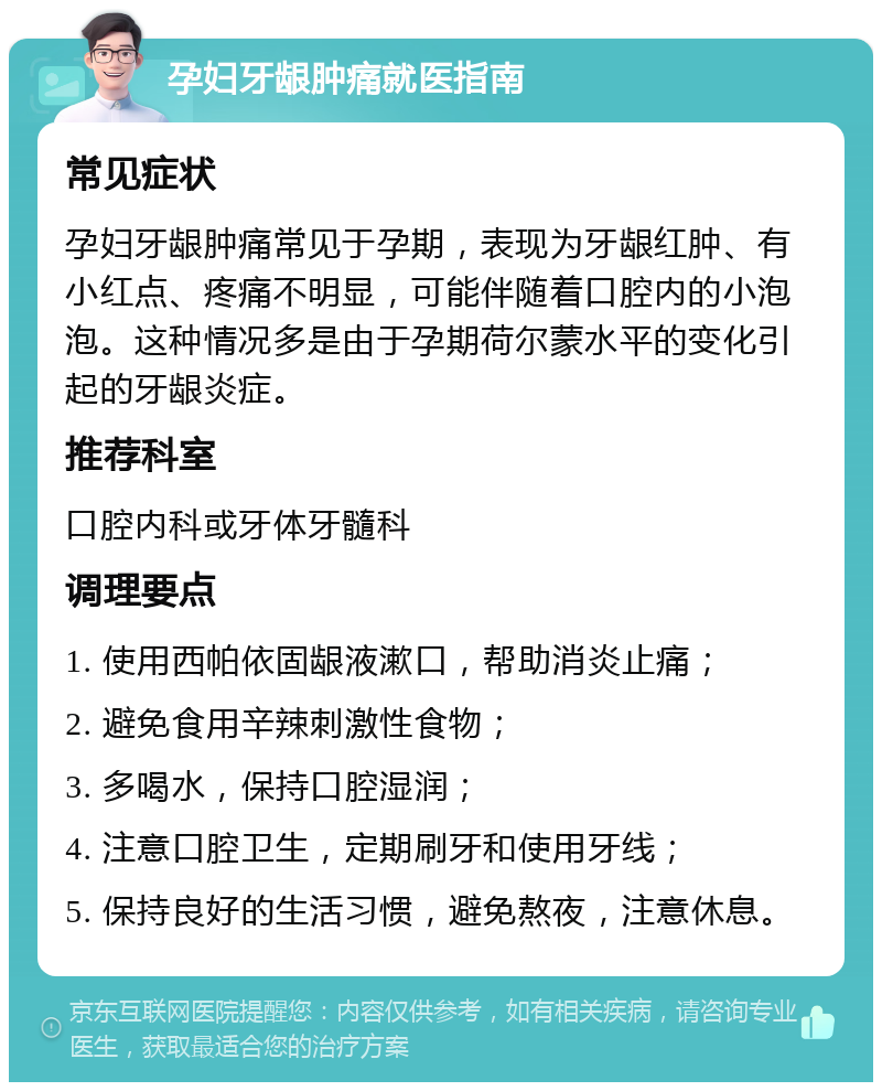 孕妇牙龈肿痛就医指南 常见症状 孕妇牙龈肿痛常见于孕期，表现为牙龈红肿、有小红点、疼痛不明显，可能伴随着口腔内的小泡泡。这种情况多是由于孕期荷尔蒙水平的变化引起的牙龈炎症。 推荐科室 口腔内科或牙体牙髓科 调理要点 1. 使用西帕依固龈液漱口，帮助消炎止痛； 2. 避免食用辛辣刺激性食物； 3. 多喝水，保持口腔湿润； 4. 注意口腔卫生，定期刷牙和使用牙线； 5. 保持良好的生活习惯，避免熬夜，注意休息。