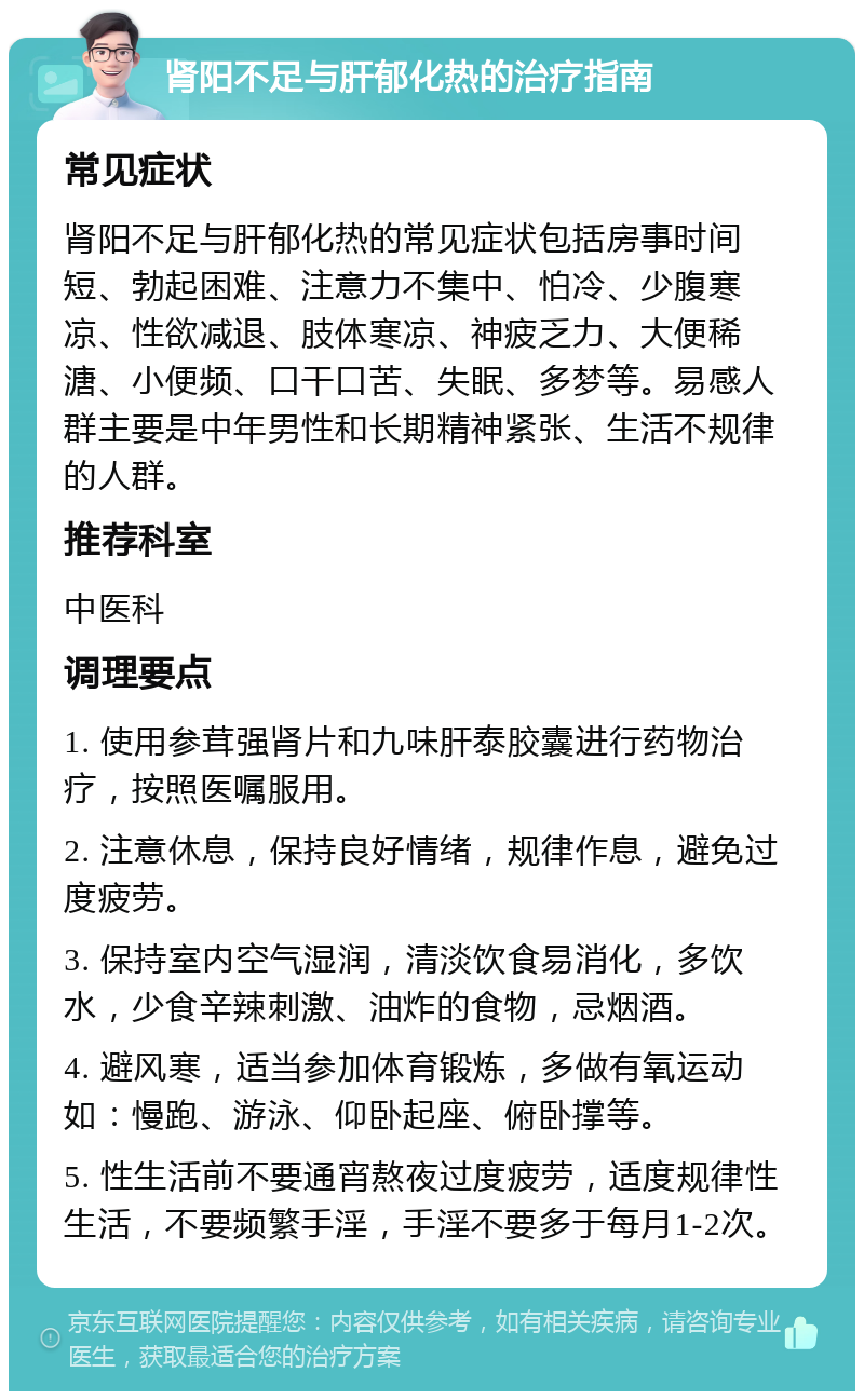 肾阳不足与肝郁化热的治疗指南 常见症状 肾阳不足与肝郁化热的常见症状包括房事时间短、勃起困难、注意力不集中、怕冷、少腹寒凉、性欲减退、肢体寒凉、神疲乏力、大便稀溏、小便频、口干口苦、失眠、多梦等。易感人群主要是中年男性和长期精神紧张、生活不规律的人群。 推荐科室 中医科 调理要点 1. 使用参茸强肾片和九味肝泰胶囊进行药物治疗，按照医嘱服用。 2. 注意休息，保持良好情绪，规律作息，避免过度疲劳。 3. 保持室内空气湿润，清淡饮食易消化，多饮水，少食辛辣刺激、油炸的食物，忌烟酒。 4. 避风寒，适当参加体育锻炼，多做有氧运动如：慢跑、游泳、仰卧起座、俯卧撑等。 5. 性生活前不要通宵熬夜过度疲劳，适度规律性生活，不要频繁手淫，手淫不要多于每月1-2次。