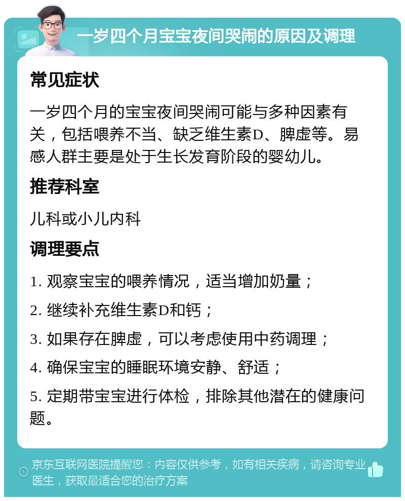 一岁四个月宝宝夜间哭闹的原因及调理 常见症状 一岁四个月的宝宝夜间哭闹可能与多种因素有关，包括喂养不当、缺乏维生素D、脾虚等。易感人群主要是处于生长发育阶段的婴幼儿。 推荐科室 儿科或小儿内科 调理要点 1. 观察宝宝的喂养情况，适当增加奶量； 2. 继续补充维生素D和钙； 3. 如果存在脾虚，可以考虑使用中药调理； 4. 确保宝宝的睡眠环境安静、舒适； 5. 定期带宝宝进行体检，排除其他潜在的健康问题。