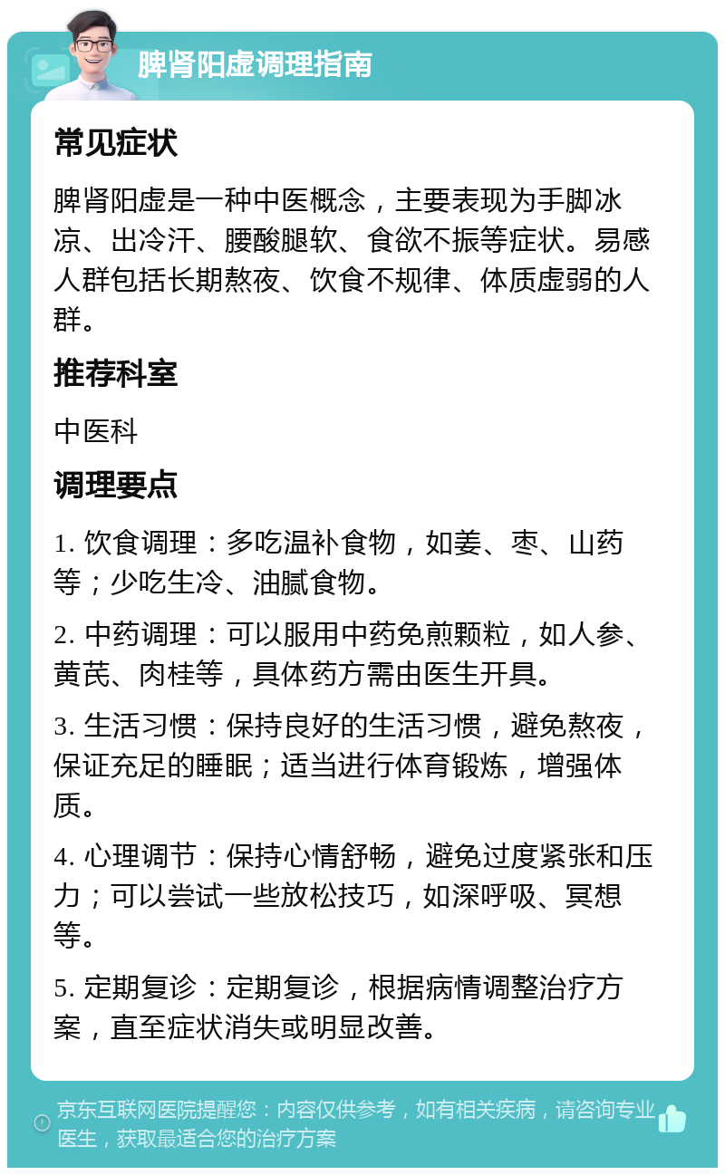 脾肾阳虚调理指南 常见症状 脾肾阳虚是一种中医概念，主要表现为手脚冰凉、出冷汗、腰酸腿软、食欲不振等症状。易感人群包括长期熬夜、饮食不规律、体质虚弱的人群。 推荐科室 中医科 调理要点 1. 饮食调理：多吃温补食物，如姜、枣、山药等；少吃生冷、油腻食物。 2. 中药调理：可以服用中药免煎颗粒，如人参、黄芪、肉桂等，具体药方需由医生开具。 3. 生活习惯：保持良好的生活习惯，避免熬夜，保证充足的睡眠；适当进行体育锻炼，增强体质。 4. 心理调节：保持心情舒畅，避免过度紧张和压力；可以尝试一些放松技巧，如深呼吸、冥想等。 5. 定期复诊：定期复诊，根据病情调整治疗方案，直至症状消失或明显改善。