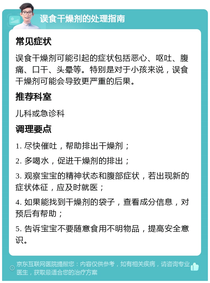 误食干燥剂的处理指南 常见症状 误食干燥剂可能引起的症状包括恶心、呕吐、腹痛、口干、头晕等。特别是对于小孩来说，误食干燥剂可能会导致更严重的后果。 推荐科室 儿科或急诊科 调理要点 1. 尽快催吐，帮助排出干燥剂； 2. 多喝水，促进干燥剂的排出； 3. 观察宝宝的精神状态和腹部症状，若出现新的症状体征，应及时就医； 4. 如果能找到干燥剂的袋子，查看成分信息，对预后有帮助； 5. 告诉宝宝不要随意食用不明物品，提高安全意识。