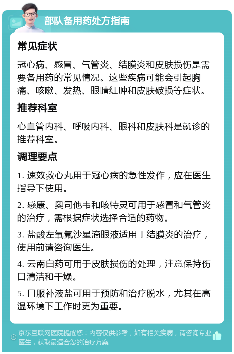 部队备用药处方指南 常见症状 冠心病、感冒、气管炎、结膜炎和皮肤损伤是需要备用药的常见情况。这些疾病可能会引起胸痛、咳嗽、发热、眼睛红肿和皮肤破损等症状。 推荐科室 心血管内科、呼吸内科、眼科和皮肤科是就诊的推荐科室。 调理要点 1. 速效救心丸用于冠心病的急性发作，应在医生指导下使用。 2. 感康、奥司他韦和咳特灵可用于感冒和气管炎的治疗，需根据症状选择合适的药物。 3. 盐酸左氧氟沙星滴眼液适用于结膜炎的治疗，使用前请咨询医生。 4. 云南白药可用于皮肤损伤的处理，注意保持伤口清洁和干燥。 5. 口服补液盐可用于预防和治疗脱水，尤其在高温环境下工作时更为重要。