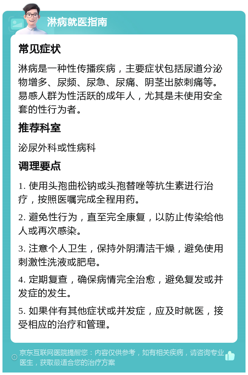 淋病就医指南 常见症状 淋病是一种性传播疾病，主要症状包括尿道分泌物增多、尿频、尿急、尿痛、阴茎出脓刺痛等。易感人群为性活跃的成年人，尤其是未使用安全套的性行为者。 推荐科室 泌尿外科或性病科 调理要点 1. 使用头孢曲松钠或头孢替唑等抗生素进行治疗，按照医嘱完成全程用药。 2. 避免性行为，直至完全康复，以防止传染给他人或再次感染。 3. 注意个人卫生，保持外阴清洁干燥，避免使用刺激性洗液或肥皂。 4. 定期复查，确保病情完全治愈，避免复发或并发症的发生。 5. 如果伴有其他症状或并发症，应及时就医，接受相应的治疗和管理。