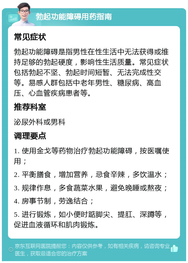 勃起功能障碍用药指南 常见症状 勃起功能障碍是指男性在性生活中无法获得或维持足够的勃起硬度，影响性生活质量。常见症状包括勃起不坚、勃起时间短暂、无法完成性交等。易感人群包括中老年男性、糖尿病、高血压、心血管疾病患者等。 推荐科室 泌尿外科或男科 调理要点 1. 使用金戈等药物治疗勃起功能障碍，按医嘱使用； 2. 平衡膳食，增加营养，忌食辛辣，多饮温水； 3. 规律作息，多食蔬菜水果，避免晚睡或熬夜； 4. 房事节制，劳逸结合； 5. 进行锻炼，如小便时踮脚尖、提肛、深蹲等，促进血液循环和肌肉锻炼。