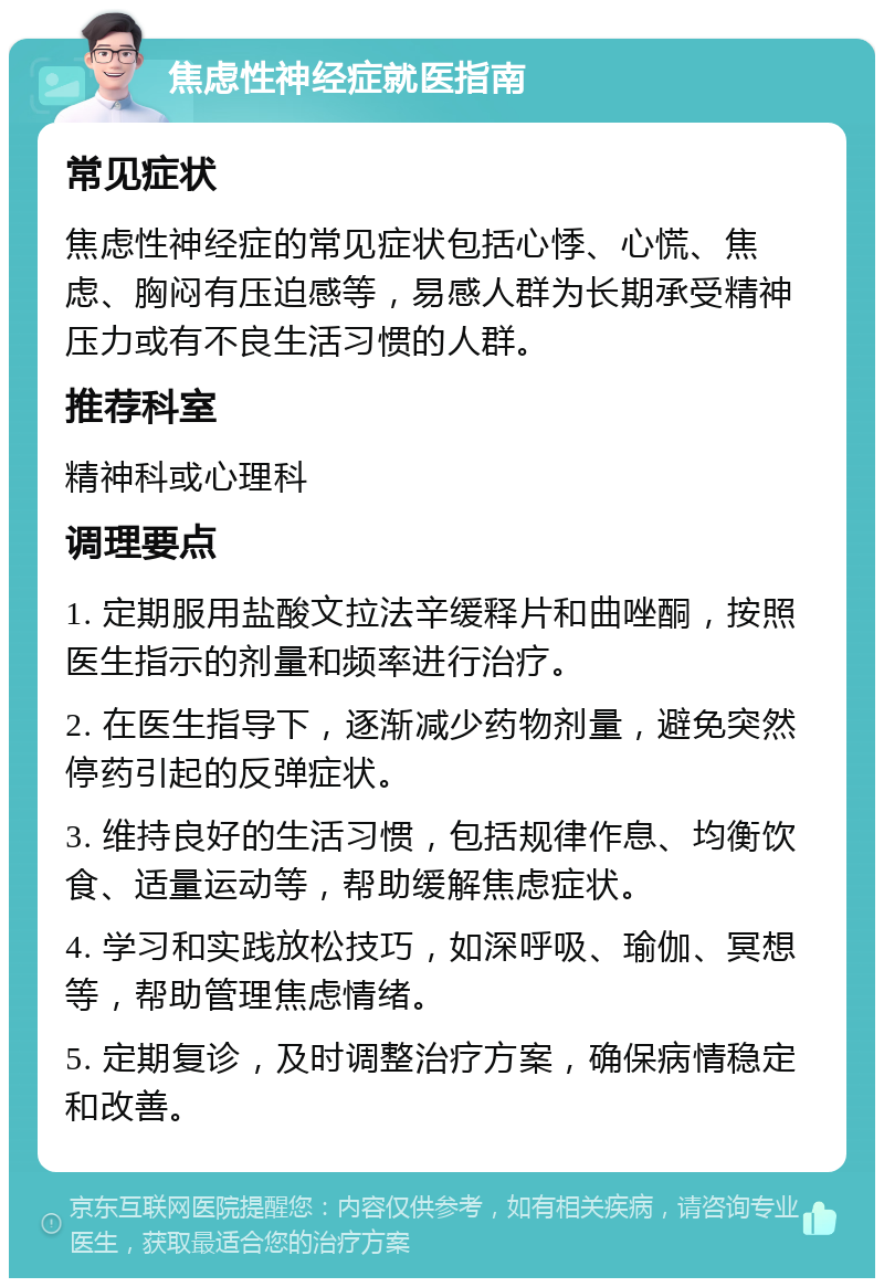 焦虑性神经症就医指南 常见症状 焦虑性神经症的常见症状包括心悸、心慌、焦虑、胸闷有压迫感等，易感人群为长期承受精神压力或有不良生活习惯的人群。 推荐科室 精神科或心理科 调理要点 1. 定期服用盐酸文拉法辛缓释片和曲唑酮，按照医生指示的剂量和频率进行治疗。 2. 在医生指导下，逐渐减少药物剂量，避免突然停药引起的反弹症状。 3. 维持良好的生活习惯，包括规律作息、均衡饮食、适量运动等，帮助缓解焦虑症状。 4. 学习和实践放松技巧，如深呼吸、瑜伽、冥想等，帮助管理焦虑情绪。 5. 定期复诊，及时调整治疗方案，确保病情稳定和改善。