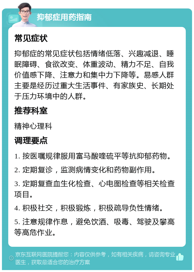 抑郁症用药指南 常见症状 抑郁症的常见症状包括情绪低落、兴趣减退、睡眠障碍、食欲改变、体重波动、精力不足、自我价值感下降、注意力和集中力下降等。易感人群主要是经历过重大生活事件、有家族史、长期处于压力环境中的人群。 推荐科室 精神心理科 调理要点 1. 按医嘱规律服用富马酸喹硫平等抗抑郁药物。 2. 定期复诊，监测病情变化和药物副作用。 3. 定期复查血生化检查、心电图检查等相关检查项目。 4. 积极社交，积极锻炼，积极疏导负性情绪。 5. 注意规律作息，避免饮酒、吸毒、驾驶及攀高等高危作业。