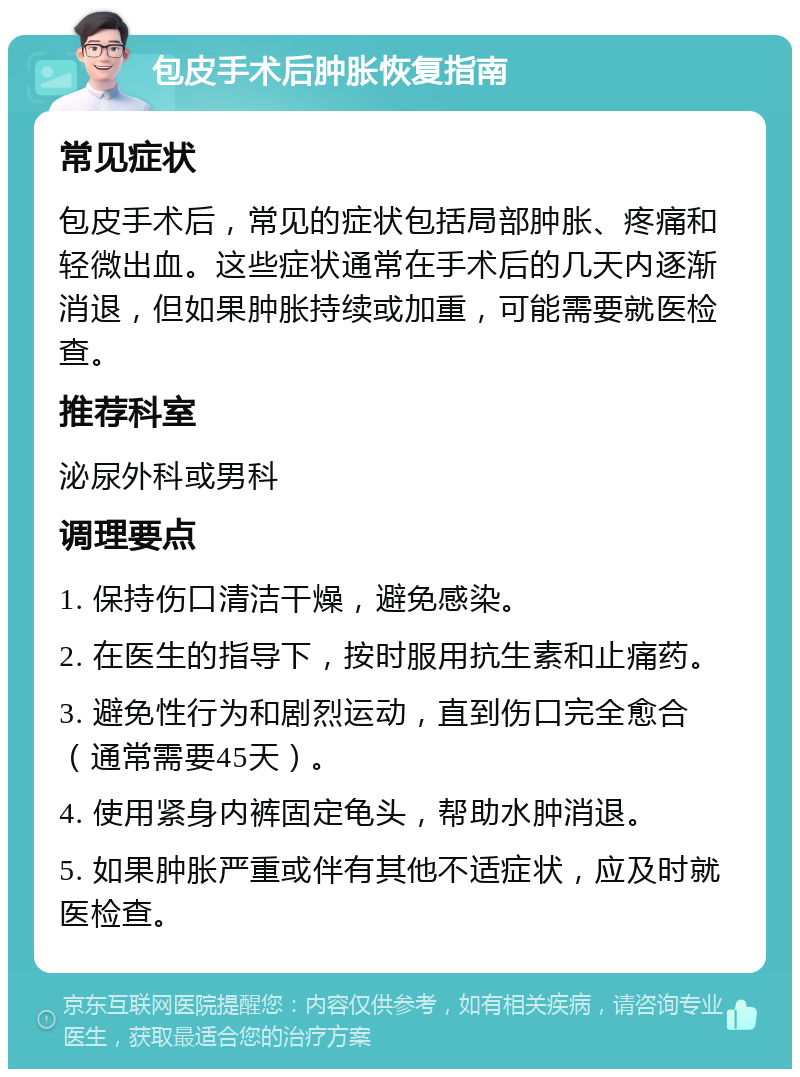 包皮手术后肿胀恢复指南 常见症状 包皮手术后，常见的症状包括局部肿胀、疼痛和轻微出血。这些症状通常在手术后的几天内逐渐消退，但如果肿胀持续或加重，可能需要就医检查。 推荐科室 泌尿外科或男科 调理要点 1. 保持伤口清洁干燥，避免感染。 2. 在医生的指导下，按时服用抗生素和止痛药。 3. 避免性行为和剧烈运动，直到伤口完全愈合（通常需要45天）。 4. 使用紧身内裤固定龟头，帮助水肿消退。 5. 如果肿胀严重或伴有其他不适症状，应及时就医检查。