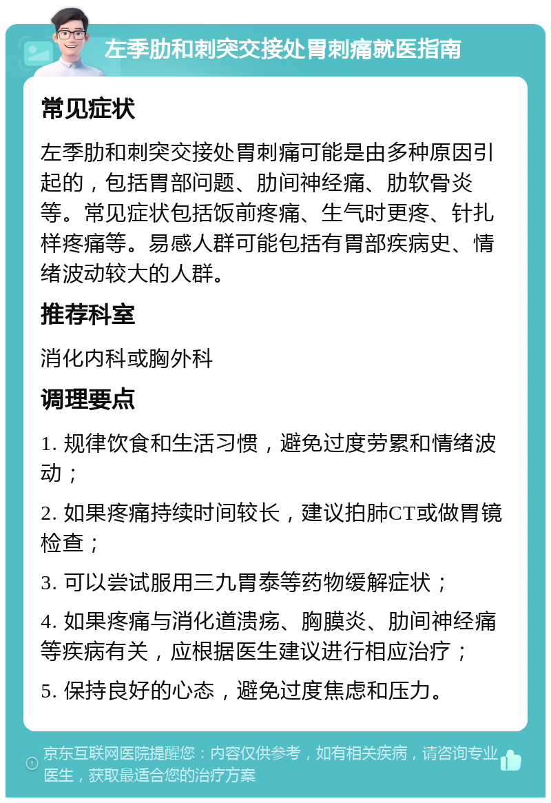 左季肋和刺突交接处胃刺痛就医指南 常见症状 左季肋和刺突交接处胃刺痛可能是由多种原因引起的，包括胃部问题、肋间神经痛、肋软骨炎等。常见症状包括饭前疼痛、生气时更疼、针扎样疼痛等。易感人群可能包括有胃部疾病史、情绪波动较大的人群。 推荐科室 消化内科或胸外科 调理要点 1. 规律饮食和生活习惯，避免过度劳累和情绪波动； 2. 如果疼痛持续时间较长，建议拍肺CT或做胃镜检查； 3. 可以尝试服用三九胃泰等药物缓解症状； 4. 如果疼痛与消化道溃疡、胸膜炎、肋间神经痛等疾病有关，应根据医生建议进行相应治疗； 5. 保持良好的心态，避免过度焦虑和压力。