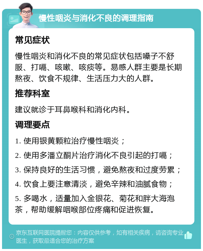 慢性咽炎与消化不良的调理指南 常见症状 慢性咽炎和消化不良的常见症状包括嗓子不舒服、打嗝、咳嗽、咳痰等。易感人群主要是长期熬夜、饮食不规律、生活压力大的人群。 推荐科室 建议就诊于耳鼻喉科和消化内科。 调理要点 1. 使用银黄颗粒治疗慢性咽炎； 2. 使用多潘立酮片治疗消化不良引起的打嗝； 3. 保持良好的生活习惯，避免熬夜和过度劳累； 4. 饮食上要注意清淡，避免辛辣和油腻食物； 5. 多喝水，适量加入金银花、菊花和胖大海泡茶，帮助缓解咽喉部位疼痛和促进恢复。