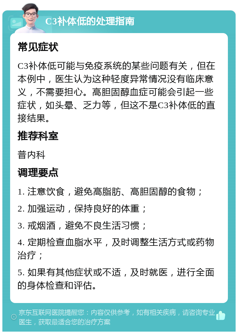 C3补体低的处理指南 常见症状 C3补体低可能与免疫系统的某些问题有关，但在本例中，医生认为这种轻度异常情况没有临床意义，不需要担心。高胆固醇血症可能会引起一些症状，如头晕、乏力等，但这不是C3补体低的直接结果。 推荐科室 普内科 调理要点 1. 注意饮食，避免高脂肪、高胆固醇的食物； 2. 加强运动，保持良好的体重； 3. 戒烟酒，避免不良生活习惯； 4. 定期检查血脂水平，及时调整生活方式或药物治疗； 5. 如果有其他症状或不适，及时就医，进行全面的身体检查和评估。