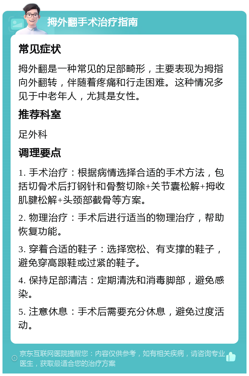 拇外翻手术治疗指南 常见症状 拇外翻是一种常见的足部畸形，主要表现为拇指向外翻转，伴随着疼痛和行走困难。这种情况多见于中老年人，尤其是女性。 推荐科室 足外科 调理要点 1. 手术治疗：根据病情选择合适的手术方法，包括切骨术后打钢针和骨赘切除+关节囊松解+拇收肌腱松解+头颈部截骨等方案。 2. 物理治疗：手术后进行适当的物理治疗，帮助恢复功能。 3. 穿着合适的鞋子：选择宽松、有支撑的鞋子，避免穿高跟鞋或过紧的鞋子。 4. 保持足部清洁：定期清洗和消毒脚部，避免感染。 5. 注意休息：手术后需要充分休息，避免过度活动。