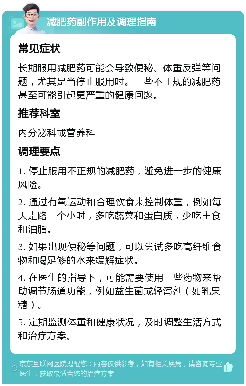 减肥药副作用及调理指南 常见症状 长期服用减肥药可能会导致便秘、体重反弹等问题，尤其是当停止服用时。一些不正规的减肥药甚至可能引起更严重的健康问题。 推荐科室 内分泌科或营养科 调理要点 1. 停止服用不正规的减肥药，避免进一步的健康风险。 2. 通过有氧运动和合理饮食来控制体重，例如每天走路一个小时，多吃蔬菜和蛋白质，少吃主食和油脂。 3. 如果出现便秘等问题，可以尝试多吃高纤维食物和喝足够的水来缓解症状。 4. 在医生的指导下，可能需要使用一些药物来帮助调节肠道功能，例如益生菌或轻泻剂（如乳果糖）。 5. 定期监测体重和健康状况，及时调整生活方式和治疗方案。