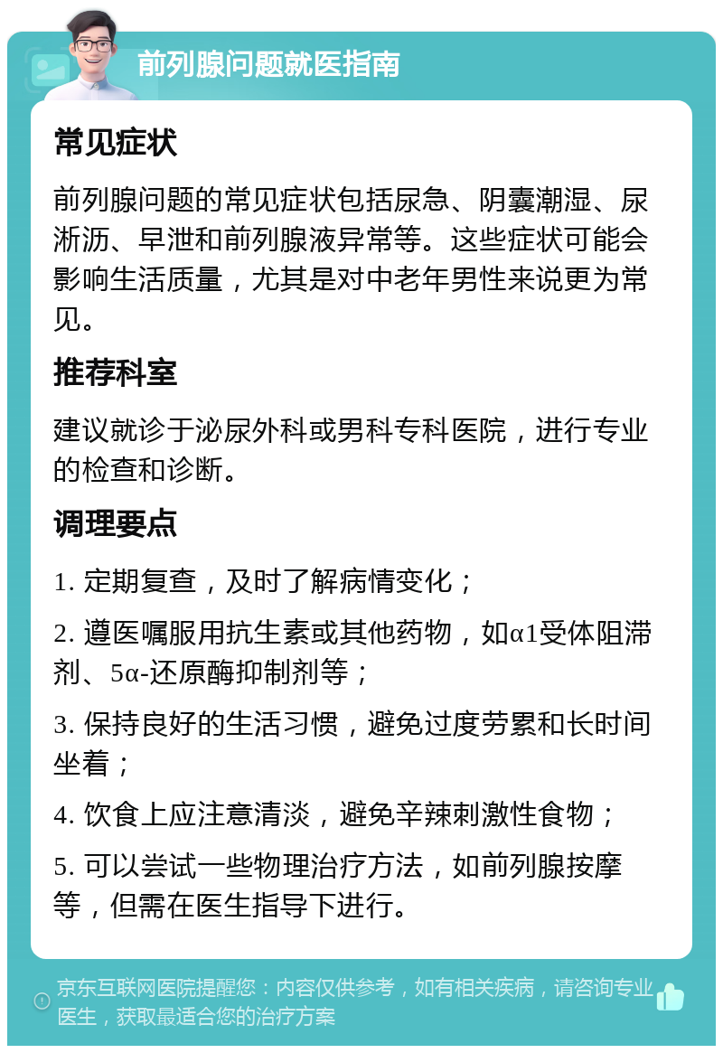 前列腺问题就医指南 常见症状 前列腺问题的常见症状包括尿急、阴囊潮湿、尿淅沥、早泄和前列腺液异常等。这些症状可能会影响生活质量，尤其是对中老年男性来说更为常见。 推荐科室 建议就诊于泌尿外科或男科专科医院，进行专业的检查和诊断。 调理要点 1. 定期复查，及时了解病情变化； 2. 遵医嘱服用抗生素或其他药物，如α1受体阻滞剂、5α-还原酶抑制剂等； 3. 保持良好的生活习惯，避免过度劳累和长时间坐着； 4. 饮食上应注意清淡，避免辛辣刺激性食物； 5. 可以尝试一些物理治疗方法，如前列腺按摩等，但需在医生指导下进行。