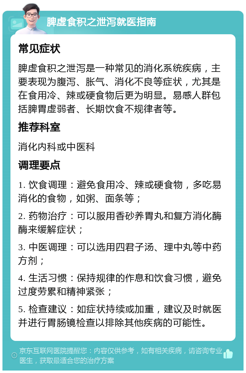 脾虚食积之泄泻就医指南 常见症状 脾虚食积之泄泻是一种常见的消化系统疾病，主要表现为腹泻、胀气、消化不良等症状，尤其是在食用冷、辣或硬食物后更为明显。易感人群包括脾胃虚弱者、长期饮食不规律者等。 推荐科室 消化内科或中医科 调理要点 1. 饮食调理：避免食用冷、辣或硬食物，多吃易消化的食物，如粥、面条等； 2. 药物治疗：可以服用香砂养胃丸和复方消化酶酶来缓解症状； 3. 中医调理：可以选用四君子汤、理中丸等中药方剂； 4. 生活习惯：保持规律的作息和饮食习惯，避免过度劳累和精神紧张； 5. 检查建议：如症状持续或加重，建议及时就医并进行胃肠镜检查以排除其他疾病的可能性。