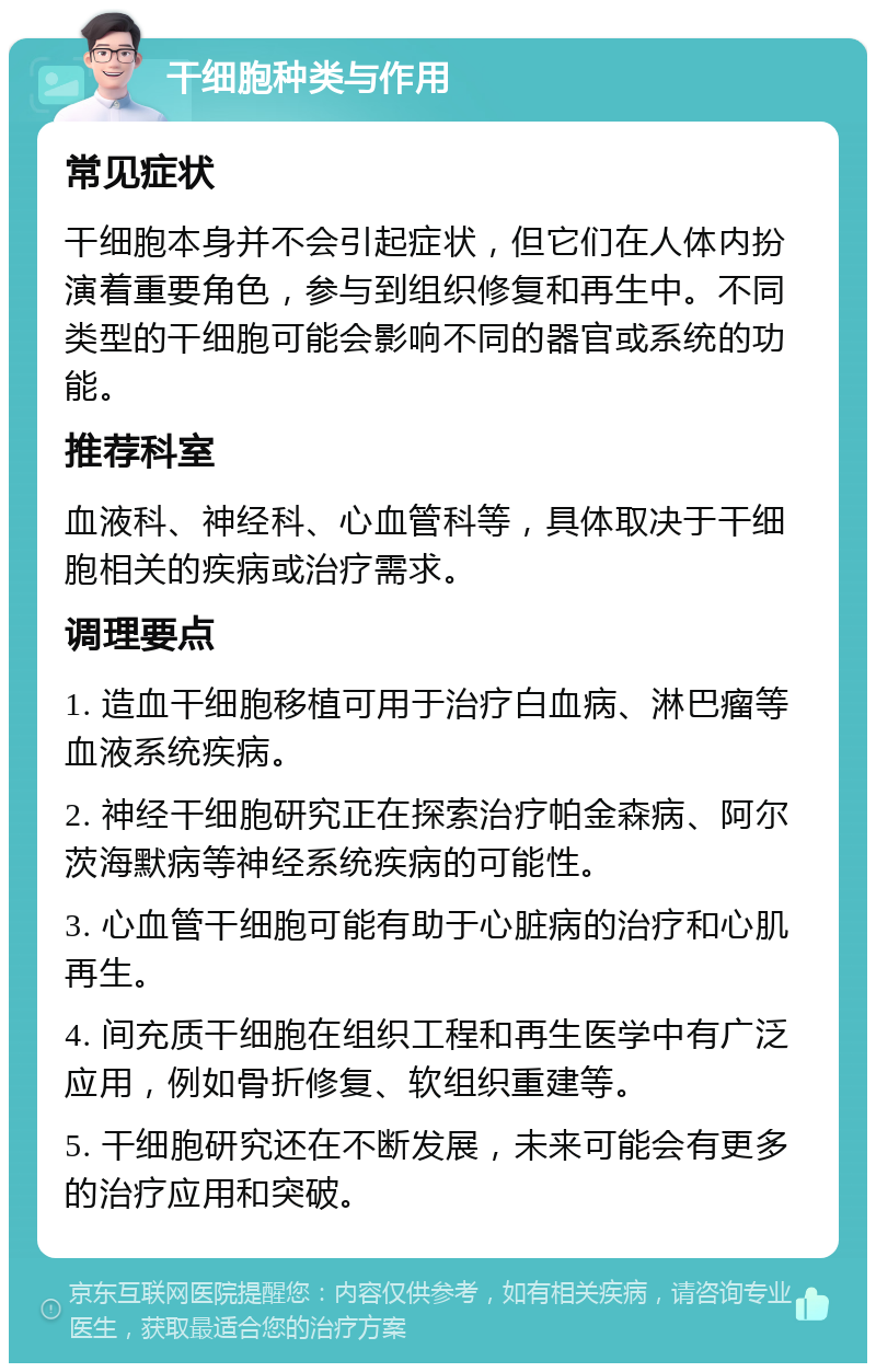 干细胞种类与作用 常见症状 干细胞本身并不会引起症状，但它们在人体内扮演着重要角色，参与到组织修复和再生中。不同类型的干细胞可能会影响不同的器官或系统的功能。 推荐科室 血液科、神经科、心血管科等，具体取决于干细胞相关的疾病或治疗需求。 调理要点 1. 造血干细胞移植可用于治疗白血病、淋巴瘤等血液系统疾病。 2. 神经干细胞研究正在探索治疗帕金森病、阿尔茨海默病等神经系统疾病的可能性。 3. 心血管干细胞可能有助于心脏病的治疗和心肌再生。 4. 间充质干细胞在组织工程和再生医学中有广泛应用，例如骨折修复、软组织重建等。 5. 干细胞研究还在不断发展，未来可能会有更多的治疗应用和突破。