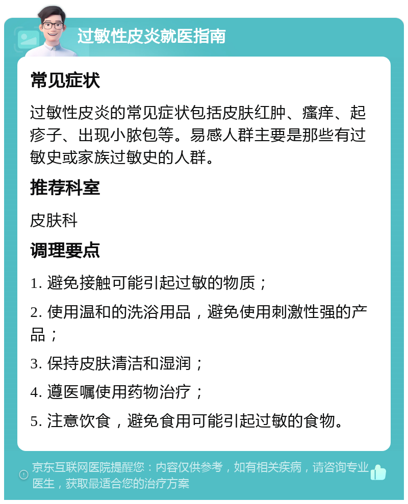 过敏性皮炎就医指南 常见症状 过敏性皮炎的常见症状包括皮肤红肿、瘙痒、起疹子、出现小脓包等。易感人群主要是那些有过敏史或家族过敏史的人群。 推荐科室 皮肤科 调理要点 1. 避免接触可能引起过敏的物质； 2. 使用温和的洗浴用品，避免使用刺激性强的产品； 3. 保持皮肤清洁和湿润； 4. 遵医嘱使用药物治疗； 5. 注意饮食，避免食用可能引起过敏的食物。