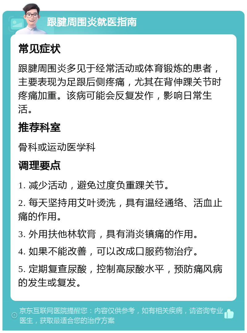 跟腱周围炎就医指南 常见症状 跟腱周围炎多见于经常活动或体育锻炼的患者，主要表现为足跟后侧疼痛，尤其在背伸踝关节时疼痛加重。该病可能会反复发作，影响日常生活。 推荐科室 骨科或运动医学科 调理要点 1. 减少活动，避免过度负重踝关节。 2. 每天坚持用艾叶烫洗，具有温经通络、活血止痛的作用。 3. 外用扶他林软膏，具有消炎镇痛的作用。 4. 如果不能改善，可以改成口服药物治疗。 5. 定期复查尿酸，控制高尿酸水平，预防痛风病的发生或复发。