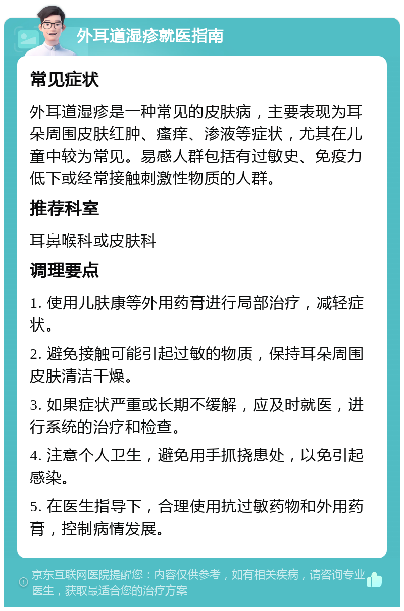 外耳道湿疹就医指南 常见症状 外耳道湿疹是一种常见的皮肤病，主要表现为耳朵周围皮肤红肿、瘙痒、渗液等症状，尤其在儿童中较为常见。易感人群包括有过敏史、免疫力低下或经常接触刺激性物质的人群。 推荐科室 耳鼻喉科或皮肤科 调理要点 1. 使用儿肤康等外用药膏进行局部治疗，减轻症状。 2. 避免接触可能引起过敏的物质，保持耳朵周围皮肤清洁干燥。 3. 如果症状严重或长期不缓解，应及时就医，进行系统的治疗和检查。 4. 注意个人卫生，避免用手抓挠患处，以免引起感染。 5. 在医生指导下，合理使用抗过敏药物和外用药膏，控制病情发展。