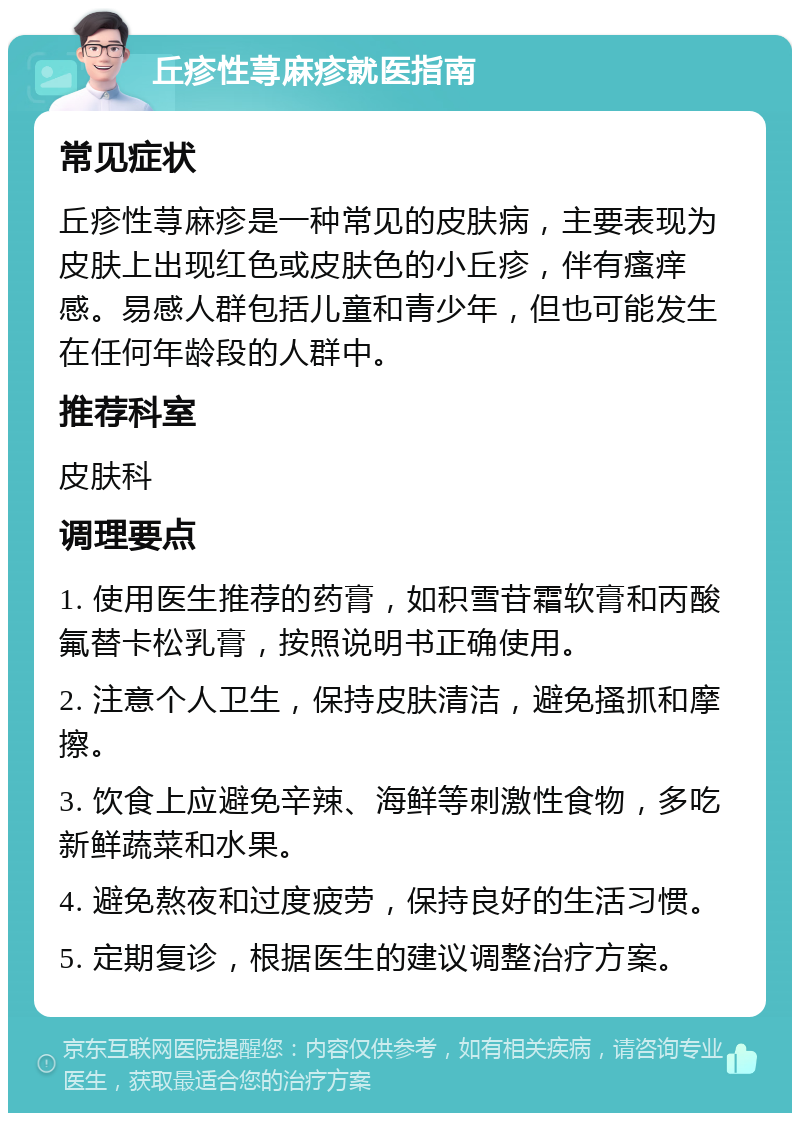 丘疹性荨麻疹就医指南 常见症状 丘疹性荨麻疹是一种常见的皮肤病，主要表现为皮肤上出现红色或皮肤色的小丘疹，伴有瘙痒感。易感人群包括儿童和青少年，但也可能发生在任何年龄段的人群中。 推荐科室 皮肤科 调理要点 1. 使用医生推荐的药膏，如积雪苷霜软膏和丙酸氟替卡松乳膏，按照说明书正确使用。 2. 注意个人卫生，保持皮肤清洁，避免搔抓和摩擦。 3. 饮食上应避免辛辣、海鲜等刺激性食物，多吃新鲜蔬菜和水果。 4. 避免熬夜和过度疲劳，保持良好的生活习惯。 5. 定期复诊，根据医生的建议调整治疗方案。