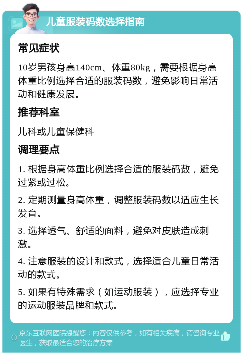 儿童服装码数选择指南 常见症状 10岁男孩身高140cm、体重80kg，需要根据身高体重比例选择合适的服装码数，避免影响日常活动和健康发展。 推荐科室 儿科或儿童保健科 调理要点 1. 根据身高体重比例选择合适的服装码数，避免过紧或过松。 2. 定期测量身高体重，调整服装码数以适应生长发育。 3. 选择透气、舒适的面料，避免对皮肤造成刺激。 4. 注意服装的设计和款式，选择适合儿童日常活动的款式。 5. 如果有特殊需求（如运动服装），应选择专业的运动服装品牌和款式。